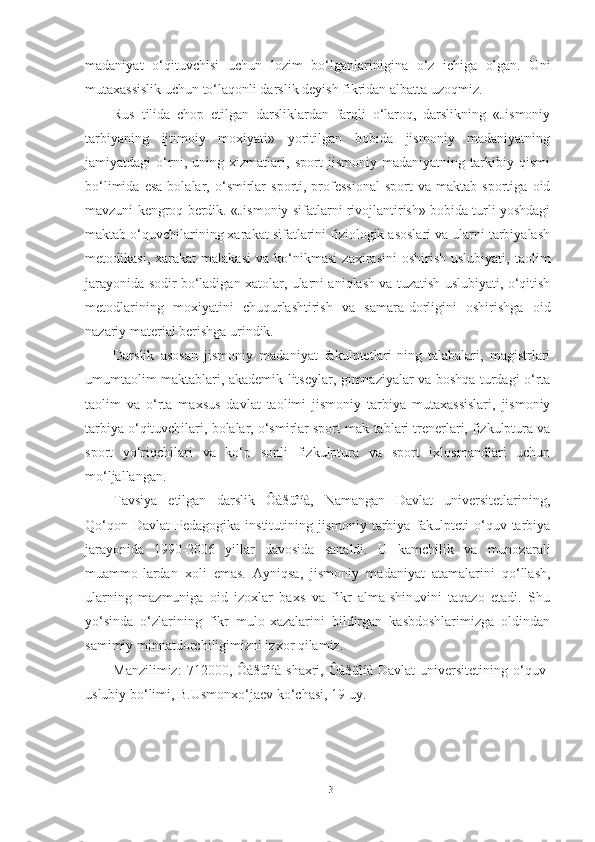 madaniyat   o‘qituvchisi   uchun   lozim   bo‘lganlarinigina   o‘z   ichiga   olgan.   Uni
mutaxassislik uchun to‘laqonli darslik deyish fikridan albatta uzoqmiz. 
Rus   tilida   chop   etilgan   darsliklardan   farqli   o‘laroq,   darslikning   «Jismoniy
tarbiyaning   ijtimoiy   moxiyati»   yoritilgan   bobida   jismoniy   madaniyatning
jamiyatdagi   o‘rni,   uning   xizmatlari,   sport   jismoniy   madaniyatning   tarkibiy   qismi
bo‘limida   esa   bolalar,  o‘smirlar   sporti,  professional   sport   va  maktab   sportiga   oid
mavzuni kengroq berdik. «Jismoniy sifatlarni rivojlantirish» bobida turli yoshdagi
maktab o‘quvchilarining xarakat sifatlarini fiziologik asoslari va ularni tarbiyalash
metodikasi,   xarakat   malakasi   va  ko‘nikmasi   zaxirasini   oshirish   uslubiyati,   taolim
jarayonida sodir bo‘ladigan xatolar, ularni aniqlash va tuzatish uslubiyati, o‘qitish
metodlarining   moxiyatini   chuqurlashtirish   va   samara-dorligini   oshirishga   oid
nazariy material berishga urindik. 
Darslik   asosan   jismoniy   madaniyat   fakulptetlari-ning   talabalari,   magistrlari
umumtaolim maktablari, akademik litseylar, gimnaziyalar va boshqa turdagi o‘rta
taolim   va   o‘rta   maxsus   davlat   taolimi   jismoniy   tarbiya   mutaxassislari,   jismoniy
tarbiya o‘qituvchilari, bolalar, o‘smirlar sport mak-tablari trenerlari, fizkulptura va
sport   yo‘riqchilari   va   ko‘p   sonli   fizkulptura   va   sport   ixlosmandlari   uchun
mo‘ljallangan. 
Tavsiya   etilgan   darslik   Ôàðüîíà,   Namangan   Davlat   universitetlarining,
Qo‘qon  Davlat   Pedagogika institutining  jismoniy  tarbiya  fakulpteti   o‘quv  tarbiya
jarayonida   1990-2006   yillar   davosida   sanaldi.   U   kamchilik   va   munozarali
muammo-lardan   xoli   emas.   Ayniqsa,   jismoniy   madaniyat   atamalarini   qo‘llash,
ularning   mazmuniga   oid   izoxlar   baxs   va   fikr   alma-shinuvini   taqazo   etadi.   Shu
yo‘sinda   o‘zlarining   fikr   mulo-xazalarini   bildirgan   kasbdoshlarimizga   oldindan
samimiy minnatdorchiligimizni izxor qilamiz. 
Manzilimiz:   712000, Ôàðüîíà  shaxri,  Ôàðüîíà Davlat  universitetining  o‘quv-
uslubiy bo‘limi, B.Usmonxo‘jaev ko‘chasi, 19 uy. 
 
3 