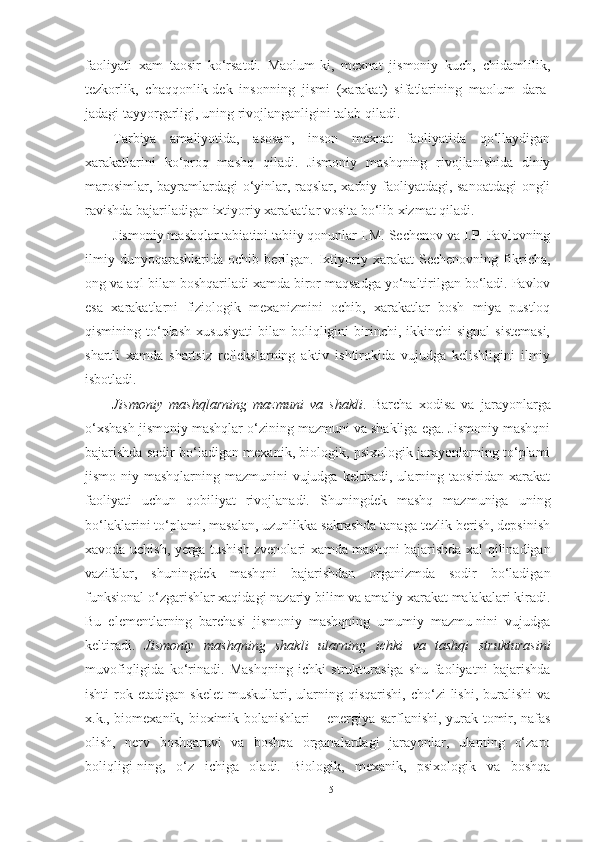 faoliyati   xam   taosir   ko‘rsatdi.   Maolum-ki,   mexnat   jismoniy   kuch,   chidamlilik,
tezkorlik,   chaqqonlik-dek   insonning   jismi   (xarakat)   sifatlarining   maolum   dara-
jadagi tayyorgarligi, uning rivojlanganligini talab qiladi. 
Tarbiya   amaliyotida,   asosan,   inson   mexnat   faoliyatida   qo‘llaydigan
xarakatlarini   ko‘proq   mashq   qiladi.   Jismoniy   mashqning   rivojlanishida   diniy
marosimlar, bayramlardagi  o‘yinlar, raqslar, xarbiy faoliyatdagi, sanoatdagi ongli
ravishda bajariladigan ixtiyoriy xarakatlar vosita bo‘lib xizmat qiladi.  
Jismoniy mashqlar tabiatini tabiiy qonunlar I.M. Sechenov va I.P. Pavlovning
ilmiy   dunyoqarashlarida   ochib   berilgan.   Ixtiyoriy   xarakat   Sechenovning   fikricha,
ong va aql bilan boshqariladi xamda biror maqsadga yo‘naltirilgan bo‘ladi. Pavlov
esa   xarakatlarni   fiziologik   mexanizmini   ochib,   xarakatlar   bosh   miya   pustloq
qismining  to‘plash  xususiyati   bilan  boliqligini  birinchi,  ikkinchi   signal  sistemasi,
shartli   xamda   shartsiz   reflekslarning   aktiv   ishtirokida   vujudga   kelishligini   ilmiy
isbotladi.  
Jismoniy   mashqlarning   mazmuni   va   shakli .   Barcha   xodisa   va   jarayonlarga
o‘xshash jismoniy mashqlar o‘zining mazmuni va shakliga ega. Jismoniy mashqni
bajarishda sodir bo‘ladigan mexanik, biologik, psixologik jarayonlarning to‘plami
jismo-niy mashqlarning mazmunini  vujudga keltiradi, ularning taosiridan xarakat
faoliyati   uchun   qobiliyat   rivojlanadi.   Shuningdek   mashq   mazmuniga   uning
bo‘laklarini to‘plami, masalan, uzunlikka sakrashda tanaga tezlik berish, depsinish
xavoda uchish, yerga tushish zvenolari xamda mashqni bajarishda xal qilinadigan
vazifalar,   shuningdek   mashqni   bajarishdan   organizmda   sodir   bo‘ladigan
funksional o‘zgarishlar xaqidagi nazariy bilim va amaliy xarakat malakalari kiradi.
Bu   elementlarning   barchasi   jismoniy   mashqning   umumiy   mazmu-nini   vujudga
keltiradi.   Jismoniy   mashqning   shakli   ularning   ichki   va   tashqi   strukturasini
muvofiqligida   ko‘rinadi.   Mashqning   ichki   strukturasiga   shu   faoliyatni   bajarishda
ishti-rok   etadigan   skelet   muskullari,   ularning   qisqarishi,   cho‘zi-lishi,   buralishi   va
x.k., biomexanik, bioximik bolanishlari   –   energiya sarflanishi, yurak-tomir, nafas
olish,   nerv   boshqaruvi   va   boshqa   organalardagi   jarayonlar,   ularning   o‘zaro
boliqligi-ning,   o‘z   ichiga   oladi.   Biologik,   mexanik,   psixologik   va   boshqa
5 