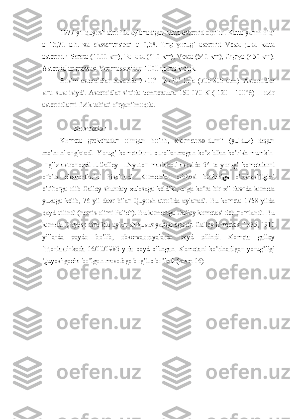 1977 yil quyosh atrofida aylanadigan katta asteroid topildi. Katta yarim o’qi
a=13,70   a.b.   va   ekssentrisiteti   q=0,38.   Eng   yorug’   asteroid   Vesta   juda   katta
asteroidli Serera (1000 km), Pallada (610 km), Vesta (540 km), Gigiya (450 km).
Asteroidlar massasi Yer massasidan 1000 marta kichik.
Bosim   asteroidlar   qavatida   7  10 5
  -   8  10 5
  GPa   (700-800   atm).   Asteroidlar
sirti   sust   isiydi.   Asteroidlar   sirtida   temperatura   150-170   K   (-120   -   100°S).   Hozir
asteroidlarni fizik tabiati o’rganilmoqda.
          Kometalar
Kometa   grekchadan   olingan   bo’lib,   «kometos»-dumli   (yulduz)   degan
ma’noni anglatadi. Yorug’ kometalarni qurollanmagan ko’z bilan ko’rish mumkin.
Ingliz   astronomii   E.Galley     I.Nyuton   maslahati   asosida   24   ta   yorug’   kometalarni
orbita   elementlarini   hisobladi.   Kometalar   orbitasi   bir-biriga   o’xshashligini
e’tiborga olib Galley shunday xulosaga keldiki, unga ko’ra bir xil  davrda kometa
yuzaga   kelib,   76   yil   davr   bilan   Quyosh   atrofida   aylanadi.   Bu   kometa   1758   yilda
qayd qilindi (nemis olimi Palich). Bu kometaga Galley kometasi deb nomlandi. Bu
kometa Quyosh atrofida aylanish xususiyatiga egadir. Galley kometasi 1835, 1910
yillarda   paydo   bo’lib,   observatoriyalarda   qayd   qilindi.   Kometa   galley
fotoplastinkada  16/10/1982 y.da qayd qilingan. Kometani  ko’rinadigan  yorug’ligi
Quyoshgacha bo’lgan masofaga bog’liq bo’ladi (rasm 16). 