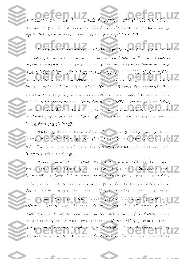 Kometaning   eng   yorug’   joyi   bu   yadrosi,   dumini   yorqinligi   juda   past   bo’ladi.
kometaning yadrosi muzli suvdan iborat bo’ladi. Ba’zi kometalar bir nechta dumga
ega bo’ladi. Kometa massasi Yer massasiga yaqin, ya’ni   6  10 21
 t.
Planetalararo fazoda tartibsiz harakatlanadigan ko’pgina shunday zarrachalar
–   meteor   jismlar   deb   nomlangan   jismlar   mavjud.   Meteorlar   Yer   atmosferasida
tashqaridan   mayda   qattiq   jism   zarralarini   kelishi   natijasida   atmosferada   chaqnash
yuzaga  keladi. Ularni   ko’pchiligini  massasi   grammni   100 –  1000 ulushini   tashkil
qiladi. Ba’zi hollarda  bir   necha   grammgacha   boradi.   Yerga     nisbatan   ularni
harakat   tezligi   turlicha,   lekin   ko’pchiliklari   11-15   km/s   dan   oshmaydi.   Yer
atmosferasiga   kirganda,   ular   tormozlanmaydi   va   asta   –   sekin   Yer   sirtiga   o’tirib
qoladi.   Agar   atmosferaga   30   km/s   dan   yuqori   tezlikli   zarrachalar   kirib   kelsa,
havoda   ishqalanib   bir   necha   ming   kelvin   temperaturagacha   cho’g’lanadi   va
bug’lanadi, uyg’ongan hosil bo’lgan bug’larni atom va ionlari nurlanadi va meteor
hodisasini yuzaga keltiradi.
Meteor   spektrini   tarkibida   bo’lgan   atomlar,   natriy,   kalsiy,   magniy,   xrom,
nikel,   alyuminiy   bug’lanadigan   yorug’   nurlanish   chiziqlari   (emission   chiziqlari)
ya’ni  Yer  atmosferasida   bo’lmagan   shunday  kimyoviy  elementlarni   asosan  ularni
kimyoviy tarkibi aniqlangan.
Meteor   zarrachasini   massasi   va   tezligi   qancha   katta   bo’lsa,   meteor
chaqnashlari   xam   shuncha   yorug’   bo’ladi.   Radiolokasion   kuzatuvlar   shuni
ko’rsatadiki   sutkada   10 6
  marotiba   meteor   chaqnashi   kuzatiladi.   Ko’pchilik
meteorlar 100 – 120 km balandlikda chaqnaydi va 70 – 80 km balandlikda uchadi.
Ayrim   meteor   zarralaridan   tashqari   Quyosh   atrofida   ularni   katta   oqimi
harakatlanadi.   Har   qaysi   meteor   to’dasi   Quyosh   atrofida   doimiy   davr   bilan
aylanadi.   1985   yil   Uzoq   Sharqda   juda   katta   Drakonid   nomli   meteor   yomg’iri
kuzatilgan edi. Ko’pgina meteor oqimlari kometalar bilan bog’liq. Masalan: Liridi
meteor   oqimi   yorug’   kometa   tomonidan   hosil   bo’lgan   1861   yil,   Perseidi   oqimi   –
yorug’   kometa   tomonidan   hosil   qilingan.   1862   yil   –   Orionidi   meteor   –   Galley
kometasi   tomonidan va  meteor  oqimi  Andromedidi   – Oq  kometa parchalanishida 