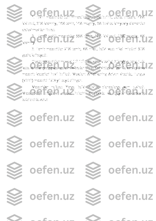 1. Toshli meteoridlar turli minerallardan iborat bo’lib, ularda o’rtacha   47%
kislorod, 21% kremniy, 16% temir, 14% magniy, 2% boshqa kimyoviy elementlar
aralashmasidan iborat.
2.     Temir   toshli   meteoritlar   55%   temir,   19%   kislorod,   12%   magniy,   8%
kremniy.
3.   Temir   meteoritlar   91%   temir,   8%   nikel,   ba’zi   vaqt   nikel   miqdori   50%
gacha ko’payadi.
Gigant meteoridlar massasi 10 5
-10 6
 t, geosentrik tezligi 30km/s ga teng, juda
katta kinetik eyergiyaga ega atmosferadan o’tib, Yer sirtiga urilganida portlaydi va
meteorit   kraterlari   hosil   bo’ladi.   Masalan:   Amerikaning   Arizon   shtatida,   Tungus
(sibirli) meteoriti 1908 yil qayd qilingan.
Meteoritlar   nafaqat   Yerga   balki   boshqa   planetalarga   xam   tushadi.
Meteoritlarni   o’rganish   modda   holatini   aniqlashda   va   Quyosh   sistemasini
tadqiqotida zarur. 