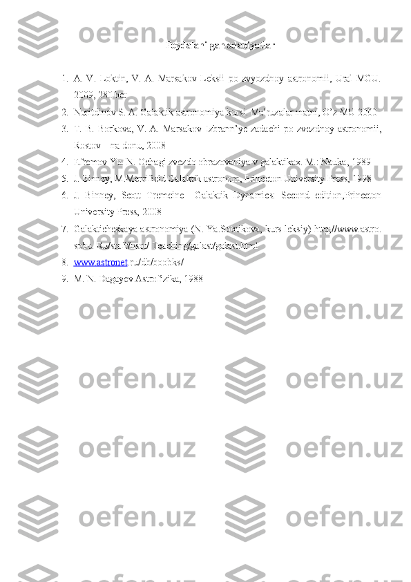 Foydalanilgan adabiyotlar
1. A.   V.   Loktin,   V.   A.   Marsakov   Leksii   po   zvyozdnoy   astronomii,   Ural   MGU.
2009, 280 bet
2. Nuritdinov S. A. Galaktik astronomiya kursi. Ma’ruzalar matni, O’z MU 2000
3. T.   B.   Borkova,   V.   A.   Marsakov   Izbrann’ye   zadachi   po   zvezdnoy   astronomii,
Rostov – na donu, 2008
4. Efremov Yu. N. Ochagi zvezdo obrazovaniya v galaktikax. M.: Nauka, 1989
5. J. Binney, M.Merrifield Galaktik astronom, Princeton University Press, 1998
6. J.   Binney,   Scott   Tremeine     Galaktik   Dynamics:   Second   edition,Princeton
University Press, 2008
7. Galakticheskaya astronomiya (N. Ya.Sotnikova, kurs leksiy) http;//www.astro.
spbu. Ru/staff/nsot/ Teaching/galast/galast.html
8. www.astronet    .ru/db/boobks/
9. M. N. Dagayev Astrofizika, 1988 