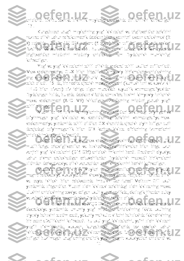 aniqlandi.   Ushbu   texnika   o’simlik   moylarini   aniqlashda   qo’llanilishi   ko’rsatilgan
[13].
Kungaboqar   urug’i   moylarining   yog’   kislotalari   va   triglitseridlar   tarkibini
nazorat qilish uchun refraktometrik detektor bilan asetonitril-aseton aralashmasi (2:
8)   oqimida     Diasfer-110-C18   sorbent   (6   mkm)   bilan   to’ldirilgan   ustunda   teskari
fazali HPLX usuli taklif qilindi [14]. Bu usuldan har xil turdagi o’simlik moylarida
triglitseridlar   miqdorini   miqdoriy   aniqlashda   ham   foydalanish   mumkinligi
ko’rsatilgan. 
Yog’ va yog’ kislotalarini tahlil qilishda spektral tahlil usullari qo’llaniladi.
Mass-spektrometriya   GLX   bilan   birgalikda   kimyoviy   birikmalarni   aniqlashning
eng   samarali   usullaridan   biridir,   chunki   u   juda   oz   miqdordagi   sinov   moddasini
talab qiladi. [15] da, bir nechta ajratish mexanizmlarini (kumush ioni va suvsiz RP
HPLC   bilan   o’zaro)   o’z   ichiga   olgan   murakkab   suyuqlik   xromatografiyasidan
foydalangan holda, bu erda detektor sifatida atmosfera bosimi kimyoviy ionlanish
massa   spektrometri   (APCI-MS)   ishlatilgan.   Lipidlarning   miqdori   guruch   yog’i
tahlil qilingan. 
Mualliflar [16] o’simlik moylarining triglitseridlari tarkibidagi to’yingan va
to’yinmagan   yog’   kislotalar   va   steroidlarning   tarkibini   xromatografiya-mass-
spektrometriya yordamida tahlil qildilar. GX sharoitida ajratish qiyin bo’lgan turli
darajadagi   to’yinmaganlik   bilan   C18   karbon   kislota   efirlarining   izomerlarini
aniqlash imkoniyati ko’rsatildi. 
Teskari   fazali   HPLX   va   mass-spektrometriyasining   kombinatsiyasi   [17]
mualliflariga   triatsilgliserollar   va   boshqa   qutbsiz   birikmalar   bilan   birga   uzun
zanjirli   yog’   kislotalarini   (C16-C26)   aniqlash   imkonini   berdi.   Gradientli   elyusiya
uchun   qisman   aralashadigan   erituvchilardan   foydalanish   maqsadli   birikmalarni
oldindan derivatizatsiya qilish zaruratidan qochish imkonini berishi ko’rsatilgan. 
Mualliflar   [18]   o’simlik   moylari   triatsilgliserollari   protonlarining   yadro
magnit   relaksatsiya   xususiyatlarini   shaxsiy   kompyuterda   natijalarni   nazorat   qilish
va   qayta   ishlash   bilan   relaksatorda   impulsli   Car-Purcell-Meiboom-Gill   usuli
yordamida   o’rgandilar.   Yuqori   olein   kislotasi   tarkibidagi   olein   kislotaning   massa
ulushini aniqlashning tavsiya etilgan usuli yuqori tezlikda, ekologik jihatdan qulay
va zaharli kimyoviy reagentlardan foydalanishni istisno qiladi.  
Ish [19] Soxhlet apparati va MQC Oxford Instruments NMR spektrometrida
ekstraktsiya   yordamida   umumiy   yog’   miqdorini   aniqlashning   ikkita   usulining
qiyosiy bahosini taqdim etadi, yakuniy mahsulot sifatini baholashda ikkinchisining
bir   qator   afzalliklarini   ko’rsatadi.   Bu   usul   yog’   kislotalarini,   ya’ni   olein   kislotani
yog’li   o’simliklarda,   xususan,   kungaboqar   urug’larida   tez   aniqlash   uchun
ishlatilgan. Chigit yog’idagi olein kislotaning tarkibiga funksional jihatdan bog’liq
bo’lgan  buzilmagan   urug’larning  analitik  yadro  magnit  xususiyatlari   aniqlandi   va
10 