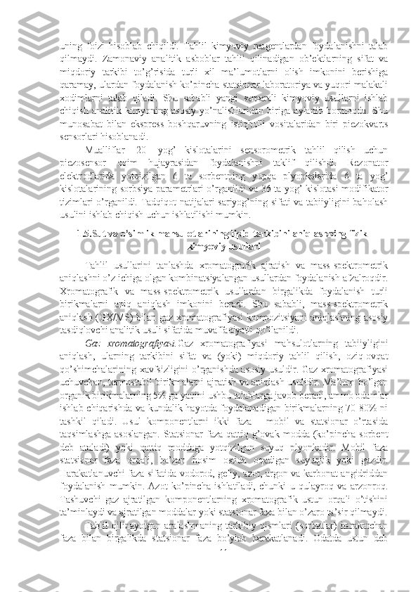 uning   foizi   hisoblab   chiqildi.   Tahlil   kimyoviy   reagentlardan   foydalanishni   talab
qilmaydi.   Zamonaviy   analitik   asboblar   tahlil   qilinadigan   ob’ektlarning   sifat   va
miqdoriy   tarkibi   to’g’risida   turli   xil   ma’lumotlarni   olish   imkonini   berishiga
qaramay, ulardan foydalanish ko’pincha statsionar laboratoriya va yuqori malakali
xodimlarni   talab   qiladi.   Shu   sababli   yangi   samarali   kimyoviy   usullarni   ishlab
chiqish   analitik   kimyoning   asosiy   yo’nalishlaridan   biriga   aylanib   bormoqda.   Shu
munosabat   bilan   ekspress   boshqaruvning   istiqbolli   vositalaridan   biri   piezokvarts
sensorlari hisoblanadi. 
Mualliflar   [20]   yog’   kislotalarini   sensorometrik   tahlil   qilish   uchun
piezosensor   oqim   hujayrasidan   foydalanishni   taklif   qilishdi.   Rezonator
elektrodlarida   yotqizilgan   6   ta   sorbentning   yupqa   plyonkalarida   6   ta   yog’
kislotalarining sorbsiya parametrlari o’rganildi va 36 ta yog’ kislotasi-modifikator
tizimlari o’rganildi. Tadqiqot natijalari sariyog’ning sifati va tabiiyligini baholash
usulini ishlab chiqish uchun ishlatilishi mumkin.
1.5.Sut va o’simlik mahsulotlarining lipid tarkibini aniqlashning fizik-
kimyoviy usullari
Tahlil   usullarini   tanlashda   xromatografik   ajratish   va   mass-spektrometrik
aniqlashni o’z ichiga olgan kombinatsiyalangan usullardan foydalanish afzalroqdir.
Xromatografik   va   mass-spektrometrik   usullardan   birgalikda   foydalanish   turli
birikmalarni   aniq   aniqlash   imkonini   beradi.   Shu   sababli,   mass-spektrometrik
aniqlash (GX/MS) bilan gaz xromatografiyasi kompozitsiyani aniqlashning asosiy
tasdiqlovchi analitik usuli sifatida muvaffaqiyatli qo’llanildi.
Gaz   xromatografiyasi. Gaz   xromatografiyasi   mahsulotlarning   tabiiyligini
aniqlash,   ularning   tarkibini   sifat   va   (yoki)   miqdoriy   tahlil   qilish,   oziq-ovqat
qo’shimchalarining xavfsizligini o’rganishda asosiy usuldir. Gaz xromatografiyasi
uchuvchan, termostabil birikmalarni ajratish va aniqlash usulidir. Ma’lum bo’lgan
organik birikmalarning 5% ga yaqini ushbu talablarga javob beradi, ammo odamlar
ishlab chiqarishda va kundalik hayotda foydalanadigan birikmalarning 70-80%  ni
tashkil   qiladi.   Usul   komponentlarni   ikki   faza   -   mobil   va   statsionar   o’rtasida
taqsimlashga  asoslangan.  Statsionar   faza qattiq  g’ovak  modda  (ko’pincha  sorbent
deb   ataladi)   yoki   qattiq   moddaga   yotqizilgan   suyuq   plyonkadir.   Mobil   faza
statsionar   faza   orqali,   ba’zan   bosim   ostida   oqadigan   suyuqlik   yoki   gazdir.
Harakatlanuvchi faza sifatida vodorod, geliy, azot, argon va karbonat angidriddan
foydalanish   mumkin.   Azot   ko’pincha   ishlatiladi,   chunki   u   qulayroq   va   arzonroq.
Tashuvchi   gaz   ajratilgan   komponentlarning   xromatografik   ustun   orqali   o’tishini
ta’minlaydi va ajratilgan moddalar yoki statsionar faza bilan o’zaro ta’sir qilmaydi.
Tahlil   qilinayotgan   aralashmaning   tarkibiy   qismlari   (sorbatlar)   harakatchan
faza   bilan   birgalikda   statsionar   faza   bo’ylab   harakatlanadi.   Odatda   ustun   deb
11 