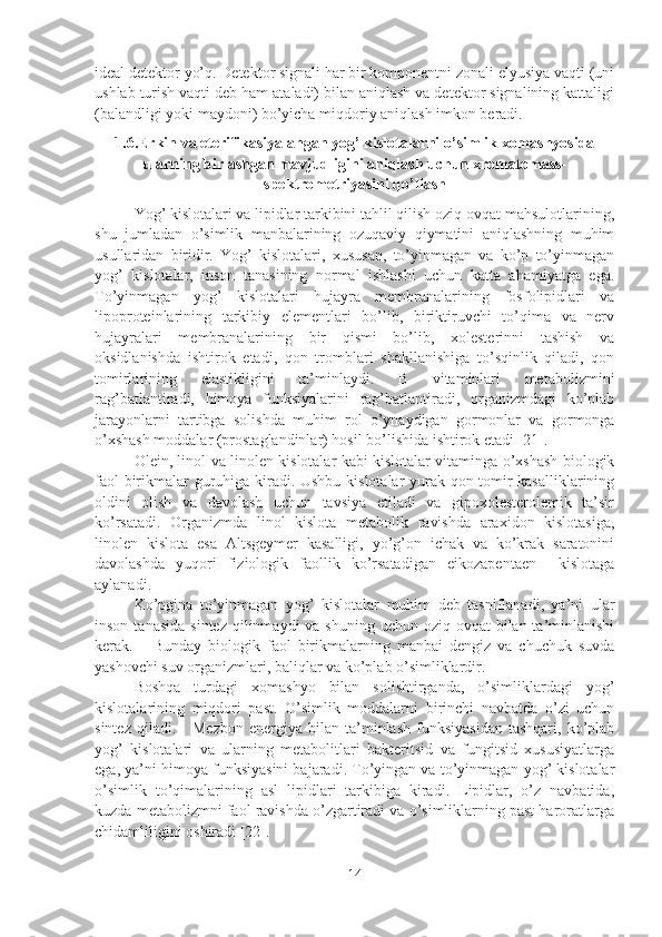 ideal detektor yo’q. Detektor signali har bir komponentni zonali elyusiya vaqti (uni
ushlab turish vaqti deb ham ataladi) bilan aniqlash va detektor signalining kattaligi
(balandligi yoki maydoni) bo’yicha miqdoriy aniqlash imkon beradi.
1.6.Erkin va eterifikasiyalangan yog’ kislotalarni o’simlik xomashyosida
ularning birlashgan mavjudligini aniqlash uchun xromatomass-
spektrometriyasini qo’llash
Yog’ kislotalari va lipidlar tarkibini tahlil qilish oziq-ovqat mahsulotlarining,
shu   jumladan   o’simlik   manbalarining   ozuqaviy   qiymatini   aniqlashning   muhim
usullaridan   biridir.   Yog’   kislotalari,   xususan,   to’yinmagan   va   ko’p   to’yinmagan
yog’   kislotalar,   inson   tanasining   normal   ishlashi   uchun   katta   ahamiyatga   ega.
To’yinmagan   yog’   kislotalari   hujayra   membranalarining   fosfolipidlari   va
lipoproteinlarining   tarkibiy   elementlari   bo’lib,   biriktiruvchi   to’qima   va   nerv
hujayralari   membranalarining   bir   qismi   bo’lib,   xolesterinni   tashish   va
oksidlanishda   ishtirok   etadi,   qon   tromblari   shakllanishiga   to’sqinlik   qiladi,   qon
tomirlarining   elastikligini   ta’minlaydi.   B   vitaminlari   metabolizmini
rag’batlantiradi,   himoya   funksiyalarini   rag’batlantiradi,   organizmdagi   ko’plab
jarayonlarni   tartibga   solishda   muhim   rol   o’ynaydigan   gormonlar   va   gormonga
o’xshash moddalar (prostaglandinlar) hosil bo’lishida ishtirok etadi [21].   
Olein, linol va linolen kislotalar kabi kislotalar vitaminga o’xshash biologik
faol birikmalar guruhiga kiradi. Ushbu kislotalar yurak-qon tomir kasalliklarining
oldini   olish   va   davolash   uchun   tavsiya   etiladi   va   gipoxolesterolemik   ta’sir
ko’rsatadi.   Organizmda   linol   kislota   metabolik   ravishda   araxidon   kislotasiga,
linolen   kislota   esa   Altsgeymer   kasalligi,   yo’g’on   ichak   va   ko’krak   saratonini
davolashda   yuqori   fiziologik   faollik   ko’rsatadigan   eikozapentaen     kislotaga
aylanadi.
Ko’pgina   to’yinmagan   yog’   kislotalar   muhim   deb   tasniflanadi,   ya’ni   ular
inson  tanasida  sintez  qilinmaydi  va  shuning  uchun  oziq-ovqat   bilan ta’minlanishi
kerak.       Bunday   biologik   faol   birikmalarning   manbai   dengiz   va   chuchuk   suvda
yashovchi suv organizmlari, baliqlar va ko’plab o’simliklardir.
Boshqa   turdagi   xomashyo   bilan   solishtirganda,   o’simliklardagi   yog’
kislotalarining   miqdori   past.   O’simlik   moddalarni   birinchi   navbatda   o’zi   uchun
sintez  qiladi.      Mezbon  energiya  bilan  ta’minlash  funksiyasidan  tashqari,  ko’plab
yog’   kislotalari   va   ularning   metabolitlari   bakteritsid   va   fungitsid   xususiyatlarga
ega, ya’ni himoya funksiyasini bajaradi. To’yingan va to’yinmagan yog’ kislotalar
o’simlik   to’qimalarining   asl   lipidlari   tarkibiga   kiradi.   Lipidlar,   o’z   navbatida,
kuzda metabolizmni faol ravishda o’zgartiradi va o’simliklarning past haroratlarga
chidamliligini oshiradi [22].
14 