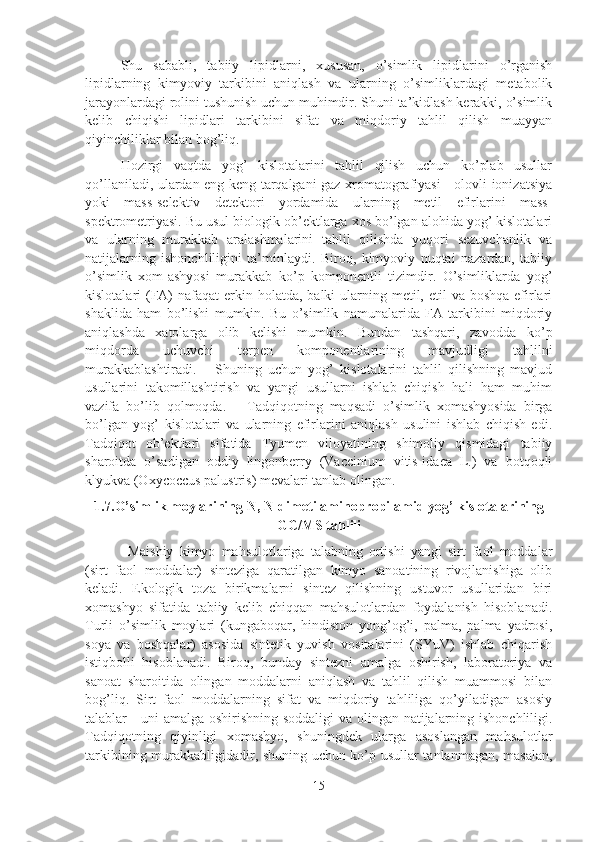 Shu   sababli,   tabiiy   lipidlarni,   xususan,   o’simlik   lipidlarini   o’rganish
lipidlarning   kimyoviy   tarkibini   aniqlash   va   ularning   o’simliklardagi   metabolik
jarayonlardagi rolini tushunish uchun muhimdir. Shuni ta’kidlash kerakki, o’simlik
kelib   chiqishi   lipidlari   tarkibini   sifat   va   miqdoriy   tahlil   qilish   muayyan
qiyinchiliklar bilan bog’liq.
Hozirgi   vaqtda   yog’   kislotalarini   tahlil   qilish   uchun   ko’plab   usullar
qo’llaniladi, ulardan eng keng tarqalgani gaz xromatografiyasi - olovli ionizatsiya
yoki   mass-selektiv   detektori   yordamida   ularning   metil   efirlarini   mass-
spektrometriyasi. Bu usul biologik ob’ektlarga xos bo’lgan alohida yog’ kislotalari
va   ularning   murakkab   aralashmalarini   tahlil   qilishda   yuqori   sezuvchanlik   va
natijalarning   ishonchliligini   ta’minlaydi.   Biroq,   kimyoviy   nuqtai   nazardan,   tabiiy
o’simlik   xom-ashyosi   murakkab   ko’p   komponentli   tizimdir.   O’simliklarda   yog’
kislotalari  (FA)  nafaqat  erkin holatda,  balki  ularning metil, etil  va boshqa  efirlari
shaklida   ham   bo’lishi   mumkin.   Bu   o’simlik   namunalarida   FA   tarkibini   miqdoriy
aniqlashda   xatolarga   olib   kelishi   mumkin.   Bundan   tashqari,   zavodda   ko’p
miqdorda   uchuvchi   terpen   komponentlarining   mavjudligi   tahlilni
murakkablashtiradi.       Shuning   uchun   yog’   kislotalarini   tahlil   qilishning   mavjud
usullarini   takomillashtirish   va   yangi   usullarni   ishlab   chiqish   hali   ham   muhim
vazifa   bo’lib   qolmoqda.       Tadqiqotning   maqsadi   o’simlik   xomashyosida   birga
bo’lgan   yog’   kislotalari   va   ularning   efirlarini   aniqlash   usulini   ishlab   chiqish   edi.
Tadqiqot   ob’ektlari   sifatida   Tyumen   viloyatining   shimoliy   qismidagi   tabiiy
sharoitda   o’sadigan   oddiy   lingonberry   (Vaccinium   vitis-idaea   L.)   va   botqoqli
klyukva (Oxycoccus palustris) mevalari tanlab olingan.
1.7.O’simlik moylarining N, N-dimetilaminopropilamid yog’ kislotalarining
GC/MS tahlili
Maishiy   kimyo   mahsulotlariga   talabning   ortishi   yangi   sirt   faol   moddalar
(sirt   faol   moddalar)   sinteziga   qaratilgan   kimyo   sanoatining   rivojlanishiga   olib
keladi.   Ekologik   toza   birikmalarni   sintez   qilishning   ustuvor   usullaridan   biri
xomashyo   sifatida   tabiiy   kelib   chiqqan   mahsulotlardan   foydalanish   hisoblanadi.
Turli   o’simlik   moylari   (kungaboqar,   hindiston   yong’og’i,   palma,   palma   yadrosi,
soya   va   boshqalar)   asosida   sintetik   yuvish   vositalarini   (SYuV)   ishlab   chiqarish
istiqbolli   hisoblanadi.   Biroq,   bunday   sintezni   amalga   oshirish,   laboratoriya   va
sanoat   sharoitida   olingan   moddalarni   aniqlash   va   tahlil   qilish   muammosi   bilan
bog’liq.   Sirt   faol   moddalarning   sifat   va   miqdoriy   tahliliga   qo’yiladigan   asosiy
talablar - uni amalga oshirishning soddaligi  va olingan natijalarning ishonchliligi.
Tadqiqotning   qiyinligi   xomashyo,   shuningdek   ularga   asoslangan   mahsulotlar
tarkibining murakkabligidadir, shuning uchun ko’p usullar tanlanmagan, masalan,
15 