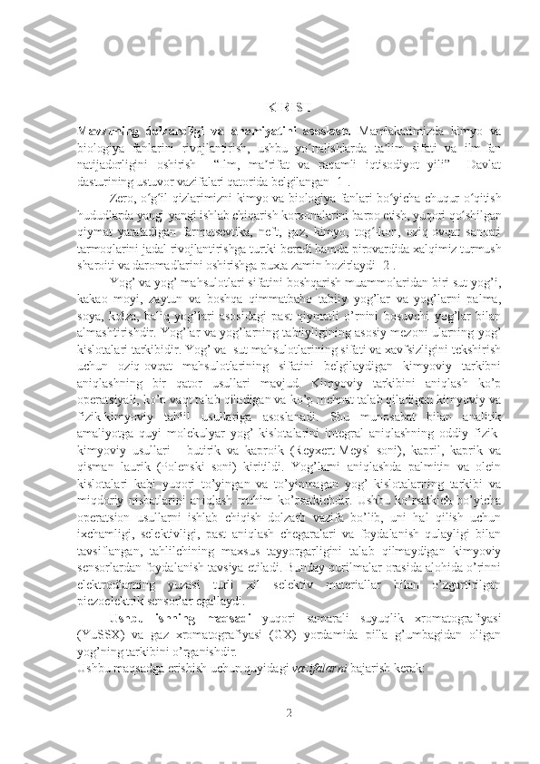 KIRISH
Mavzuning   dolzarbligi   va   ahamiyatini   asoslash.   Mamlakatimizda   kimyo   va
biologiya   fanlarini   rivojlantirish,   ushbu   yo nalishlarda   ta lim   sifati   va   ilm-fanʻ ʼ
natijadorligini   oshirish     “Ilm,   ma rifat   va   raqamli   iqtisodiyot   yili”     Davlat	
ʼ
dasturining ustuvor vazifalari qatorida belgilangan   [1].
Zero, o g il-qizlarimizni kimyo va biologiya fanlari bo yicha chuqur o qitish	
ʻ ʻ ʻ ʻ
hududlarda yangi-yangi ishlab chiqarish korxonalarini barpo etish, yuqori qo shilgan	
ʻ
qiymat   yaratadigan   farmatsevtika,   neft,   gaz,   kimyo,   tog -kon,   oziq-ovqat   sanoati	
ʻ
tarmoqlarini jadal rivojlantirishga turtki beradi hamda pirovardida xalqimiz turmush
sharoiti va daromadlarini oshirishga puxta zamin hozirlaydi [2].
Yog’ va yog’ mahsulotlari sifatini boshqarish muammolaridan biri sut yog’i,
kakao   moyi,   zaytun   va   boshqa   qimmatbaho   tabiiy   yog’lar   va   yog’larni   palma,
soya,   kolza,   baliq   yog’lari   asosidagi   past   qiymatli   o’rnini   bosuvchi   yog’lar   bilan
almashtirishdir. Yog’lar va yog’larning tabiiyligining asosiy mezoni ularning yog’
kislotalari tarkibidir. Yog’ va  sut mahsulotlarining sifati va xavfsizligini tekshirish
uchun   oziq-ovqat   mahsulotlarining   sifatini   belgilaydigan   kimyoviy   tarkibni
aniqlashning   bir   qator   usullari   mavjud.   Kimyoviy   tarkibini   aniqlash   ko’p
operatsiyali, ko’p vaqt talab qiladigan va ko’p mehnat talab qiladigan kimyoviy va
fizik-kimyoviy   tahlil   usullariga   asoslanadi.   Shu   munosabat   bilan   analitik
amaliyotga   quyi   molekulyar   yog’   kislotalarini   integral   aniqlashning   oddiy   fizik-
kimyoviy   usullari   -   butirik   va   kaproik   (Reyxert-Meysl   soni),   kapril,   kaprik   va
qisman   laurik   (Polenski   soni)   kiritildi.   Yog’larni   aniqlashda   palmitin   va   olein
kislotalari   kabi   yuqori   to’yingan   va   to’yinmagan   yog’   kislotalarning   tarkibi   va
miqdoriy   nisbatlarini   aniqlash   muhim   ko’rsatkichdir.   Ushbu   ko’rsatkich   bo’yicha
operatsion   usullarni   ishlab   chiqish   dolzarb   vazifa   bo’lib,   uni   hal   qilish   uchun
ixchamligi,   selektivligi,   past   aniqlash   chegaralari   va   foydalanish   qulayligi   bilan
tavsiflangan,   tahlilchining   maxsus   tayyorgarligini   talab   qilmaydigan   kimyoviy
sensorlardan foydalanish tavsiya etiladi. Bunday qurilmalar orasida alohida o’rinni
elektrodlarning   yuzasi   turli   xil   selektiv   materiallar   bilan   o’zgartirilgan
piezoelektrik sensorlar egallaydi. 
Ushbu   ishning   maqsadi   yuqori   samarali   suyuqlik   xromatografiyasi
(YuSSX)   va   gaz   xromatografiyasi   (GX)   yordamida   pilla   g’umbagidan   oligan
yog’ning tarkibini o’rganishdir.
Ushbu maqsadga erishish uchun quyidagi  vazifalarni  bajarish kerak:
2 