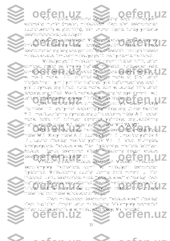                   Ba’zi   holatlarda   deskriptorlar   o’zidan   oldingi   daraja   informatsiyasini
saqlamasligi   mumkin   (masalan,   molekulalararo   o’zaro   ta’sri   deskriptorlaridan
qutublanuvchanlik   va   gidrofoblik),   lekin   umuman   olganda   bunday   yondashuv
deskriptorlar analizda juda qulaydir. 
Struktura formula deskriptorlari. Molekulaning struktura formulasi kimyoviy
birikmani   ifodalashning   keng   tarqalgan   usuldir.   Struktura   formula
deskriptorlaridan eng keng tarqalgani topologik   indekslardir. Topologik indekslar
molekula struktura formulasini molekulyar graf G orqali yordamida hisoblanadi.
                      Molekulyar   graf   G   molekulani   ikki   olchamli   ifodalash   bo’lib,   uchlari
atomlarga,   qirralari   esa   kimyoviy   bog’larga   mos   keladi.   Bunda   asosan   skelet
atomlar va ular orasidagi  bog’lar qaraladi. Ko’p hollarda aralashma matrisa A[G]
va   masofa   matrisa   [D[G]   qo’laniladi.   Aralash   matrisa   aij   (Graf   uchlari
bilan)grafning   i       yoni   j   yoni   bilan   bog’langan   yoki   bog’lanmaganligiga   qarab   1
yoki   0   qiymatga   teng   bo’ladi.   Bunda   matrisa   qatori   va   ustundagi   birlik   uchlari
darajasiga   teng   bo’ladi.   Masofa   matrisadagi   d[G]   ning   har   qaysi   elementi   I   va   j
uchlarini birlashtiruvchi eng qisqa yo’l bo’lib  d
ij  bilan belgilanadi. 
                   QSSR modellarida eng ko’p qo’llaniladigan topologik indekslar jumlasiga
Plat   indeksi   F[G]   [graf   yonlari   darajasining   yig’indisiga   teng]   ,Gorden-Skantlber
Y[G] [masofauzunligining qiymatiga teng],to’liq aralashma indeksi A[G] [aralash
matrisa   barcha   no’l   bo’lmagan   elementlari   yig’indisiga   teng],Rabdishning
bog’lanuvchanlik indeksi X[G] egilgan guruhlar indeksi M1G VA M2G. 
                  Masofa   matrisalari   asosida   hisoblanadigan   deskriptorlar   jumlasiga   Vinar
indeksi   W[G]   Xosoyi   indeksi   Z  [G]  qutublilik  soni  P  [G[   , masofalar   yig’ndisi   S
[G],   tugunlar   o’rtasidagi   masofalar   yig’indisi   VDI   [G]   kiradi.   Shuningdek,
korrelyatsiyalarda   ‘‘struktura-xossa   ‘‘dan   foydalanishga   misollarda   keltirilgan.
Struktura     formula   deskriptorlari   sifatida   molekulaning   elektron   struktura
deskriptorlarini qarash juda qiziqarlidir. 
                  Molekulaning   elektron   struktura   deskriptorlari.   Murakkab     molekulalarni
kvanto-kimyoviy   hisoblashlarda   atomli   va   molekulyarli   desriptorlardan
foydalaniladi.   Molekulalarning   qutubligi   ularning   dipole   momenti   [µ]   bilan
ifodalanadi.   Ushbu   deskriptorlarda   modda   ‘‘struktura-xossa’’   sio’rtasidagi   o’zaro
bog’liqlikni   o’rganishda   keng  qo’llaniladi.   Dipol  momenti  bilan  bir   qatorda   ba’zi
hollarda   qutublilik   deskriptori   ikki   atom   zaryadlari   orasidagi   farqni   topologic
indeksi lokal tipol indeksi va hakozalar qo’laniladi. 
                            O’zaro   molekulalararo   deskriptorlari.   ‘‘struktura-xossa’’   o’rtasidagi
o’zaro   bog;liqlikni   o’rnatish   uchun   molekulaning   fizik-kimyoviy   parametirlari
bo’lgan qutublanuvchanlik [ ] va molekulyar refraksiya[MR] ishlatiladi.ᾳ
22 