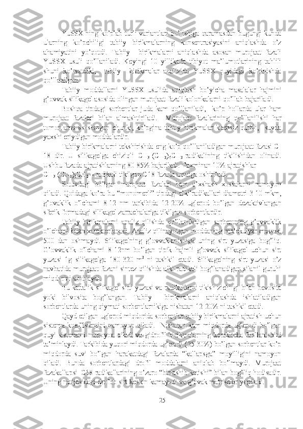 YuSSX ning ko’plab turli variantlari bo’lishiga qaramasdan bugungi kunda
ularning   ko’pchiligi   tabiiy   birikmalarning   konsentrasiyasini   aniqlashda   o’z
ahamiyatini   yo’qotdi.   Tabiiy     birikmalarni   aniqlashda   asosan   murojaat   fazali
YuSSX   usuli   qo’llaniladi.   Keyingi   10   yillikada   tibiyot   ma’lumotlarining   tahlili
shuni   ko’rsatdiki,     tabiiy     birikmalar   analizida   YuSSX   quyidagi   ko’rinishda
qo’llanilgan. 
Tabiiy   moddallarni   YuSSX   usulida   aniqlash   bo’yicha   masalalar   hajmini
g’ovvak silikagel asosida olingan murojaat fazali kolonkalarni qo’llab bajariladi. 
Boshqa   tipdagi   sorbentlar   juda   kam   qo’llaniladi,     ko’p   hollarda   ular   ham
murojaat   fazalari   bilan   almashtiriladi.     Murojaat   fazalarining   qo’llanilishi   har
tomonlama   asoslangan   chunki,   ko’pgina   tabiiy   birikmalar   kuchsiz   qutbli,     suvda
yaxshi eriydigan moddalardir. 
Tabiiy birikmalarni tekshirishda eng ko’p qo’llaniladigan murojaat fazasi C-
18   dir.   U   silikagelga   chiziqli   CH
3 -(CH
2 )
6 CH
2 -radikalining   tikilishidan   olinadi.
Ushbu   fazada   ajratishlarning 80-85% bajariladi. Taxminan 10% ajratishlar  
CH
3 -(CH
2 )
6 CH
2  – radikali   tikilgan   C 1 8 fazada   amalga   oshiriladi.
Sotuvdagi   bo’lgan   murojaat   fazalari   ham   o’xshash   xossalarni   namoyon
qiladi. Qoidaga ko’ra bu “monomerli” tipdagi alkilradikallari diametri 3-10 mkm,
g’ovaklik   o’lchami   8-12   nm   tarkibida   12-20%   uglerod   bo’lgan   dezaktivlangan
sferik formadagi silikagel zarrachalariga tikilgan sorbentlardir.
Tabiiy   birikmalarni   analiz   qilishda   qo’llaniladigan   sorbentning   g’ovvaklik
o’lchami bilan xarakterlanadi. Analiz qilinayotgan moddaning molekulyar massasi
500   dan   oshmaydi.   Silikagelning   g’ovvaklanishiga   uning   sirt   yuzasiga   bog’liq.
G’ovvaklik   o’lchami   8-12nm   bo’lgan   tipik   hajmli   g’ovvak   silikagel   uchun   sirt
yuzasi   1g   silikagelga   180-320   m 2  
ni   tashkil   etadi.   Silikagelning   sirt   yuzasi   o’z
navbatida murojaat fazani sintez qilishda alkilradikali bog’lanadigan silanil guruhi
miqdorini aniqlaydi.
Bu kattalik silikagel sirti yuzasi va radikallarni tikish zichligi bilan bevosita
yoki   bilvosita   bog’langan.   Tabiiy     birikmalarni   aniqlashda   ishlatiladigan
sorbentlarda uning qiymati sorbentlarnikiga nisbatan 12-20% ni tashkil etadi.
Qayd etilgan uglerod miqdorida sorbentlar   tabiiy birikmalarni   ajratish   uchun
si s tem a   koeffisientini   namoyon   qiladi.     Nisbatan   kam   miqdorda   uglerodi   bo’lgan
quyi  sistemani  namoyon qiladi  va gidrofil  birikmalarning keraklicha faollanishini
ta’minlaydi. Tarkibida yuqori miqdorda uglerodi (25-30%) bo’lgan sorbentlar ko’p
miqdorda   suvi   bo’lgan   harakatdagi   fazalarda   “kallapsga”   moyilligini   namoyon
qiladi.   Bunda   sorbentlardagi   drofil   moddalarni   aniqlab   bo’lmaydi.   Murojaat
fazakallapsi–C18 radikallarining o’zaro “birlashib ketishi” bilan bog’liq hodisadir.
Uning   natijasidagi   drofob   sirt   keskin   kamayadi   va   g’ovak   matrisalar   yopiladi.
25 