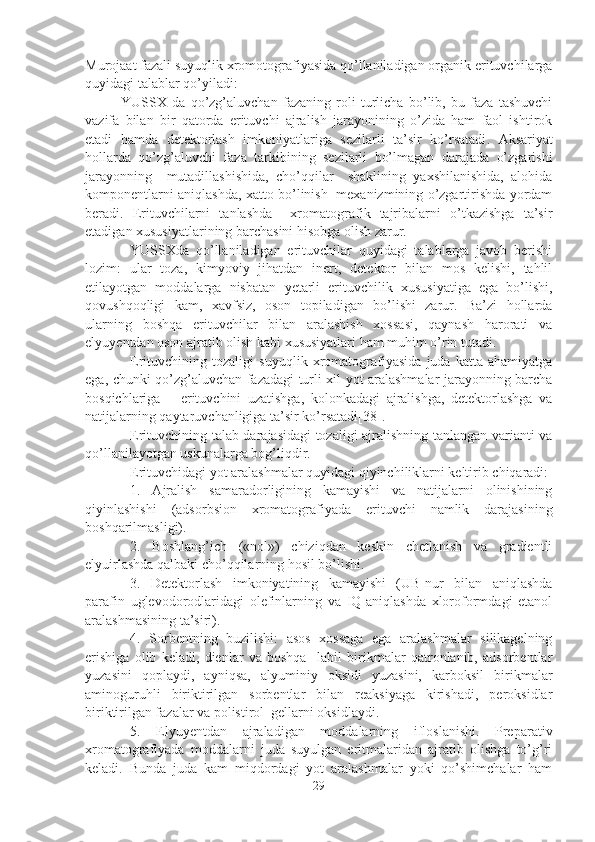 Murojaat fazali suyuqlik xromotografiyasida qo’llaniladigan organik erituvchilarga
quyidagi talablar qo’yiladi :
YUSSX   da   qo’zg’aluvchan   fazaning   roli   turlicha   bo’lib,   bu   faza   tashuvchi
vazifa   bilan   bir   qatorda   erituvchi   ajralish   jarayonining   o’zida   ham   faol   ishtirok
etadi   hamda   d e tektorlash   imkoniyatlariga   sezilarli   ta’sir   ko’rsatadi .   Aksariyat
hollarda   qo’zg’aluvchi   faza   tarkibining   sezilarli   bo’lmagan   darajada   o’zgarishi
jarayonning     mutadillashishida,   cho’qqilar     shaklining   yaxshilanishida,   alohida
komponentlarni aniqlashda, xatto bo’linish   mexanizmining o’zgartirishda yordam
beradi.   Erituvchilarni   tanlashda     xromatografik   tajribalarni   o’tkazishga   ta’sir
etadigan xususiyatlarining barchasini hisobga olish zarur.
YUSSXda   qo’llaniladigan   erituvchilar   quyidagi   talablarga   javob   berishi
lozim:   ular   toza,   kimyoviy   jihatdan   inert,   detektor   bilan   mos   kelishi,   tahlil
etilayotgan   moddalarga   nisbatan   y etarli   erituvchilik   xususiyatiga   ega   bo’lishi,
qovushqoqligi   kam,   x avfsiz,   oson   topiladigan   bo’lishi   zarur.   Ba’zi   hollarda
ularning   boshqa   erituvchilar   bilan   aralashish   xossasi,   qaynash   harorati   va
elyu ye ntdan oson ajratib olish kabi xususiyatlari ham muhim o’rin tutadi.
Erituvchining   tozaligi   suyuqlik   xromatografiyasida   juda   katta   ahamiyatga
ega, chunki qo’zg’aluvchan fazadagi turli xil yot aralashmalar jarayonning barcha
bosqichlariga   –   erituvchini   uzatishga,   kolonkadagi   ajralishga,   detektorlashga   va
natijalarning qaytaruvchanligiga ta’sir ko’rsatadi[38].
Erituvchining talab darajasidagi tozaligi ajralishning tanlangan varianti va
qo’llanilayotgan uskunalarga bog’liqdir.
Erituvchidagi yot aralashmalar quyidagi qiyinchiliklarni keltirib chiqaradi:
1.   Ajralish   samaradorligining   kamayishi   va   natijalarni   olinishining
qiyinlashishi   (adsorbsion   xromatografiyada   erituvchi   namlik   darajasining
boshqarilmasligi).
2.   Boshlang’ich   («nol»)   chiziqdan   keskin   chetlanish   va   gradientli
elyuirlashda qalbaki cho’qqilarning hosil bo’lishi.
3.   Detektorlash   imkoniyatining   kamayishi   (UB-nur   bilan   aniqlashda
parafin   uglevodorodlaridagi   olefinlarning   va   IQ-aniqlashda   xloroformdagi   etanol
aralashmasining ta’siri).
4.   Sorbentning   buzilishi:   asos   xossaga   ega   aralashmalar   silikagelning
erishiga   olib   keladi,   dienlar   va   boshqa     labil   birikmalar   qatronlanib,   adsorbentlar
yuzasini   qoplaydi,   ayniqsa,   alyuminiy   oksidi   yuzasini,   karboksil   birikmalar
aminoguruhli   biriktirilgan   sorbentlar   bilan   reaksiyaga   kirishadi,   peroksidlar
biriktirilgan fazalar va polistirol  gellarni oksidlaydi.
5.   Elyuyentdan   ajraladigan   moddalarning   ifloslanishi.   Preparativ
xromatografiyada   moddalarni   juda   suyulgan   eritmalaridan   ajratib   olishga   to’g’ri
keladi.   Bunda   juda   kam   miqdordagi   yot   aralashmalar   yoki   qo’shimchalar   ham
29 