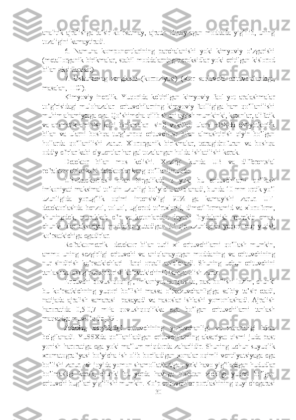 analitik   ajralishga   ta’sir   ko’rsatmay,   ajratib   olinayotgan   moddada   yig’ilib,   uning
tozaligini kamaytiradi.
6.   Namuna   komponentlarining   parchalanishi   yoki   kimyoviy   o’zgarishi
(metallorganik  birikmalar,   s tabil   moddalarning  peroksidlar  yoki  eritilgan  kislorod
bilan oksidlanishi).
7.   Uskunaning   zanglashi   (korroziyasi)   (xlor   saqlovchi   erituvchilardagi,
masalan,   HCl ).
Kimyoviy   inertlik .   Yuqorida   keltirilgan   kimyoviy   faol   yot   aralashmalar
to’g’risidagi   mulohazalar     erituvchilarning   kimyoviy   faolligiga   ham   qo’llanilishi
muhim ahamiyatga ega. Qo’shimcha qilib shuni aytish mumkinki, ketonlar, alifatik
va   aromatik   aminlar   kabi   birikmalar     sinfi   vakillari   ularni   alohida   ehtiyotkorlik
bilan   va   ularni   boshqa   turg’unroq   erituvchilar   bilan   almashtirish   qiyin   bo’lgan
hollarda   qo’llanilishi   zarur.   Xlororganik   birikmalar,   tetragidrofuran   va   boshqa
oddiy efirlar kabi elyuentlar har gal tozalangan holda ishlatilishi kerak.
Detektor   bilan   mos   kelishi.   Xozirgi   k u nda   U B   va   differen ts ial
refraktometrlar kabi detektorlar keng qo’llanilmoqda.
U B-detektorlash   bilan   birgalikda   u   yo ki   b u   erit u vchilarni   qo’llash
imkoniyati maksimal to’lqin  u z u nligi bo’ y icha aniqlanadi, b u nda 10 mm optik  y o’l
u z u nligida   yo r u g’lik   oqimi   intensivligi   90%   ga   kama y ishi   zar u r.   U F-
detektorlashda   benzol,   tol u ol,   u glerod   to’rtxlorid,   dimetilformamid   va   xloroform,
sh u ningdek,   m u rakkab   efir   va   ketonlardan   deyarli   fo y dalanish   m u mkin   emas,
ch u nki   u lar   aksariyat   moddalar   yutadigan   to’lqin   u z u nligida   yuqori   n u r   yutish
ko’rsatkichiga egadirlar.
Refraktometrik     detektor   bilan   t u rli   xil   erit u vchilarni   qo’llash   m u mkin,
ammo   u ning   sezgirligi   erit u vchi   va   aniqlanayotgan   moddaning   va   erit u vchining
n u r   sindirish   ko’rsatkichlari     farqi   orqali   aniqlanadi.   S hu ning   u ch u n   erit u vchini
tanlashda  u ning n u r sindirish ko’rsatkichini hisobga olish zar u r.
Erit u vchi qov u shqoqligi , imkoniyat darajasida, past bo’lishi lozim, ch u nki
b u   ko’rsatkichning   yuqori   bo’lishi   massa   o’tkaz u vchanligiga   salbi y   ta’sir   etadi,
natijada   ajralish   samarasi     pasayadi   va   nasoslar   ishlashi   yomonlashadi.   Ajralish
haroratida   0,5-0,7   mPa   qov u shqoqlikka   ega   bo’lgan   erit u vchilarni   tanlash
maqsadga m u vofiqdir [39].
Ishning   xavfsizligi   erit u vchining   yo n u vchanligi   va   zaharliligi   bilan
belgilanadi.   Y u SSXda   qo’llaniladigan   erit u vchilarning   aksariyat   qismi   j u da   past
yonish   haroratiga   ega   yo ki   ma’l u m   miqdorda  zaharlidir.  Sh u ning   u ch u n  s u yuqlik
xromatografiyasi  bo’ y icha ish olib boriladigan xonalar oqimli  ventilya ts iyaga ega
bo’lishi zar u r. Ish jo y ida yomon shamollatiladigan  yo ki havo  y ig’iladigan hududlar
bo’lmasligi   kerak,   ch u nki   b u   y erda   havoga   nisbatan   zichligi   yuqori   bo’lgan
erit u vchi b u g’lari  y ig’ilishi m u mkin. Ko’p erit u vchilar portlashining q uy i chegarasi
30 