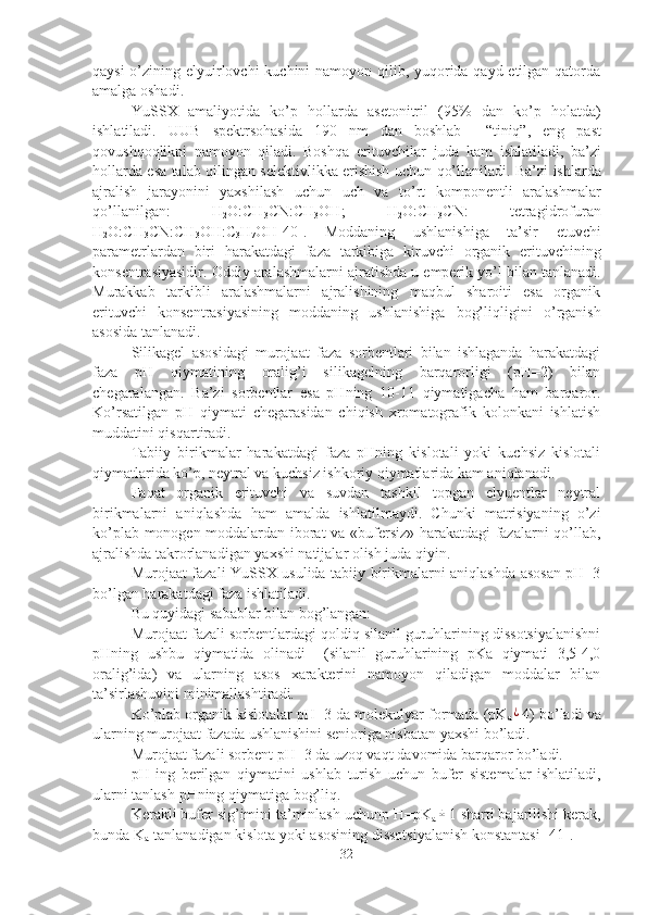 qaysi  o’zining elyuirlovchi  kuchini namoyon qilib, yuqorida qayd etilgan qatorda
amalga oshadi.
YuSSX   amaliyotida   ko’p   hollarda   asetonitril   (95%   dan   ko’p   holatda)
ishlatiladi.   UUB   spektrsohasida   190   nm   dan   boshlab     “tiniq”,   eng   past
qovushqoqlikni   namoyon   qiladi.   Boshqa   erituvchilar   juda   kam   ishlatiladi,   ba’zi
hollarda   esa   talab   qilingan   selektivlikka   erishish   uchun   qo’llaniladi.   Ba’zi   ishlarda
ajralish   jarayonini   yaxshilash   uchun   uch   va   to’rt   komponentli   aralashmalar
qo’llanilgan:   H
2 O:CH
3 CN:CH
3 OH ;   H
2 O:CH
3 CN:   tetragidrofuran
H
2 O:CH
3 CN:CH
3 OH:C
3 H
7 OH [40] .   Moddaning   ushlanishiga   ta’sir   etuvchi
parametrlardan   biri   harakatdagi   faza   tarkibiga   kiruvchi   organik   erituvchining
konsentrasiyasidir.   Oddiy   aralashmalarni   ajratishda   u   emperik   yo’l   bilan   tanlanadi.
Murakkab   tarkibli   aralashmalarni   ajralishining   maqbul   sharoiti   esa   organik
erituvchi   konsentrasiyasining   moddaning   ushlanishiga   bog’liqligini   o’rganish
asosida   tanlanadi.
Silikagel   asosidagi   murojaat   faza   sorbentlari   bilan   ishlaganda   harakatdagi
faza   pH   qiymatining   oralig’i   silikagelning   barqarorligi   (pH=2)   bilan
chegaralangan.   Ba’zi   sorbentlar   esa   pHning   10-11   qiymatigacha   ham   barqaror.
Ko’rsatilgan   pH   qiymati   chegarasidan   chiqish   xromatografik   kolonkani   ishlatish
muddatini qisqartiradi.
Tabiiy   birikmalar   harakatdagi   faza   pHning   kislotali   yoki   kuchsiz   kislotali
qiymatlarida ko’p, neytral va kuchsiz ishkoriy qiymatlarida kam aniqlanadi.
Faqat   organik   erituvchi   va   suvdan   tashkil   topgan   elyuentlar   neytral
birikmalarni   aniqlashda   ham   amalda   ishlatilmaydi.   Chunki   matrisiyaning   o’zi
ko’plab monogen moddalardan iborat va «bufersiz» harakatdagi fazalarni qo’llab,
ajralishda takrorlanadigan yaxshi natijalar olish juda qiyin.
Murojaat fazali YuSSX usulida tabiiy birikmalarni aniqlashda asosan pH=3
bo’lgan harakatdagi faza ishlatiladi.
Bu   quyidagi   sabablar   bilan   bog’langan:
Murojaat fazali sorbentlardagi qoldiq silanil guruhlarining dissotsiyalanishni
pHning   ushbu   qiymatida   olinadi     (silanil   guruhlarining   pKa   qiymati   3,5-4,0
oralig’ida)   va   ularning   asos   xarakterini   namoyon   qiladigan   moddalar   bilan
ta’sirlashuvini minimallashtiradi.
Ko’plab organik kislotalar pH=3 da molekulyar formada (pK
a¿ 4) bo’ladi va
ularning murojaat fazada ushlanishini senioriga nisbatan yaxshi bo’ladi.
Murojaat fazali sorbent pH=3 da uzoq vaqt   davomida   barqaror   bo’ladi.
pH   ing   berilgan   qiymatini   ushlab   turish   uchun   bufer   sistemalar   ishlatiladi,
ularni   tanlash   pHning   qiymatiga   bog’liq.
Kerakli bufer sig’imini ta’minlash uchunp H=pK
a	
± 1 sharti bajarilishi kerak,
bunda K
a -tanlanadigan kislota yoki asosining dissotsiyalanish konstantasi [41]. 
32 