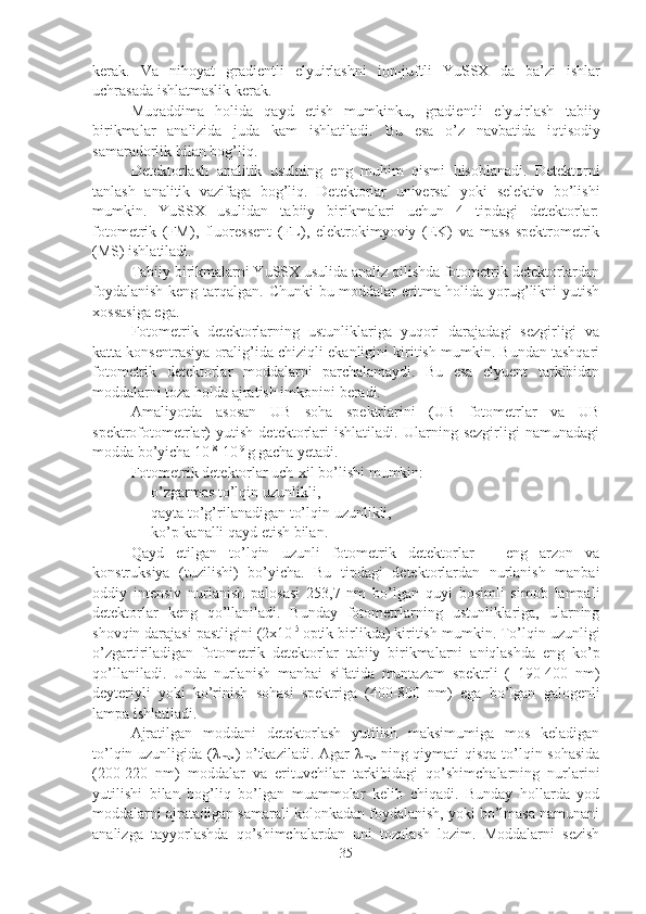 kerak.   Va   nihoyat   gradientli   elyuirlashni   ion-juftli   YuSSX   da   ba’zi   ishlar
uchrasada   ishlatmaslik   kerak.
Muqaddima   holida   qayd   etish   mumkinku,   gradientli   elyuirlash   tabiiy
birikmalar   analizida   juda   kam   ishlatiladi.   Bu   esa   o’z   navbatida   iqtisodiy
samaradorlik   bilan   bog’liq.
Detektorlash   analitik   usulning   eng   muhim   qismi   hisoblanadi.   Detektorni
tanlash   analitik   vazifaga   bog’liq.   Detektorlar   universal   yoki   selektiv   bo’lishi
mumkin.   YuSSX   usulidan   tabiiy   birikmalari   uchun   4   tipdagi   detektorlar:
fotometrik   (FM),   fluoressent   (FL),   elektrokimyoviy   (EK)   va   mass-spektrometrik
(MS) ishlatiladi.
Tabiiy birikmalarni YuSSX usulida analiz qilishda fotometrik detektorlardan
foydalanish  keng tarqalgan. Chunki  bu moddalar  eritma holida yorug’likni yutish
xossasiga ega.
Fotometrik   detektorlarning   ustunliklariga   yuqori   darajadagi   sezgirligi   va
katta konsentrasiya oralig’ida chiziqli ekanligini kiritish mumkin. Bundan tashqari
fotometrik   detektorlar   moddalarni   parchalamaydi.   Bu   esa   elyuent   tarkibidan
moddalarni toza holda ajratish imkonini beradi.
Amaliyotda   asosan   UB   soha   spektrlarini   (UB   fotometrlar   va   UB
spektrofotometrlar)   yutish   detektorlari   ishlatiladi.   Ularning   sezgirligi   namunadagi
modda bo’yicha 10 -8
-10 -9 
g gacha yetadi.
Fotometrik detektorlar uch-xil bo’lishi mumkin:
- o’zgarmas   to’lqin   uzunli kli,
- qayta   to’g’rilanadigan   to’lqin   uzunli kli,
- ko’p   kanalli   qayd   etish   bilan.
Qayd   etilgan   to’lqin   uzunli   fotometrik   detektorlar   –   eng   arzon   va
konstruksiya   (tuzilishi)   bo’yicha.   Bu   tipdagi   detektorlardan   nurlanish   manbai
oddiy   intensiv   nurlanish   palosasi   253,7   nm   bo’lgan   quyi   bosimli   simob   lampali
detektorlar   keng   qo’llaniladi.   Bunday   fotometrlarning   ustunliklariga,   ularning
shovqin darajasi pastligini (2x10 -5  
optik   birlikda) kiritish   mumkin.   To’lqin   uzunligi
o’zgartiriladigan   fotometrik   detektorlar   t abiiy   birikmalarni   aniqlashda   eng   ko’p
qo’llaniladi.   Unda   nurlanish   manbai   sifatida   muntazam   spektrli   (   190-400   nm)
deyteriyli   yoki   ko’rinish   sohasi   spektriga   (400-800   nm)   ega   bo’lgan   galogenli
lampa   ishlatiladi.
Ajratilgan   moddani   detektorlash   yutilish   maksimumiga   mos   keladigan
to’lqin uzunligida ( λ
max ) o’tkaziladi. Agar   λ
max   ning qiymati qisqa to’lqin sohasida
(200-220   nm)   moddalar   va   erituvchilar   tarkibidagi   qo’shimchalarning   nurlarini
yutilishi   bilan   bog’liq   bo’lgan   muammolar   kelib   chiqadi.   Bunday   hollarda   yod
moddalarni ajratadigan samarali kolonkadan foydalanish, yoki bo’lmasa namunani
analizga   tayyorlashda   qo’shimchalardan   uni   tozalash   lozim.   Moddalarni   sezish
35 