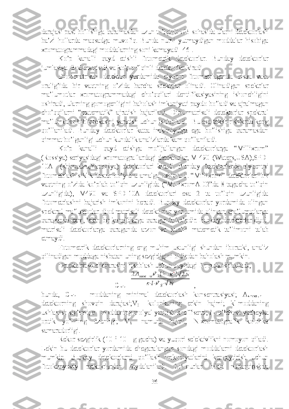 darajasi past bo’lishiga qaramasdan uzun to’lqinli UB sohasida ularni detektorlash
ba’zi   hollarda   maqsadga   muvofiq.   Bunda   nurni   yutmaydigan   moddalar   hisobiga
xromatogrammadagi moddalarning soni kamayadi  [46].
Ko’p   kanalli   qayd   etishli   fotometrik   detektorlar.   Bunday   detektorlar
jumlasiga   diod-matrisali   va   ko’p   to’lqinli   detektorlar   kiradi.
Diod-matrisali   detektor   yordamida   elyuent   fotometrlaganda   qisqa   vaqt
oralig’ida   bir   vaqtning   o’zida   barcha   spektrlar   olinadi.   Olinadigan   spektr lar
ma’lumotlar   xromatogrammadagi   cho’qqilari   dentifikasiyasining   ishonchligini
oshiradi,   ularning   gomogenligini   baholash   imkoniyati   paydo   bo’ladi   va   ajralmagan
cho’qqilarni   “matematik”   ajratish   bajariladi.   Diod-matrisali   detektorlar   spektral
ma’lumotlar bibliotekasini yaratish uchun ishlatiladi.     Bu esa tekshirishlarda keng
qo’llaniladi.   Bunday   detektorlar   katta   imkoniyatga   ega   bo’lishiga   qaramasdan
qimmat bo’lganligi uchun kundalik analizlarda kam qo’llaniladi.
Ko’p   kanalli   qayd   etishga   mo’ljallangan   detektorlarga   “Millixrom”
(Rossiya) seriyasidagi xromatograflardagi detektorlar, M-490  (Waters,USA),SPD-
10A     (shimadzu,Yaponiya)   detektorlari   kiradi.   Bunday   detektorlarda   elyuentni
fotometrlash siklik dastur bo’yicha amalga oshiriladi. “Millixrom” detektorlari bir
vaqtning   o’zida   ko’plab   to’lqin   uzunligida   (“MillixromA-02”da   8   tagacha   to’lqin
uzunligida),   M490   va   SPD-10A   detektorlari   esa   2   ta   to’lqin   uzunligida
fotometrlashni   bajarish   imkonini   beradi.   Bunday   detektorlar   yordamida   olingan
spektral   ma’lumotlar   diod-matrisali   detektorlar   yordamida   olingan   ma’lumotlarga
qaraganda kam, lekin   bir   kanallilarga   qaraganda   ko’pdir. Bunday   detektorlar   diod-
matrisali   detektorlarga   qaraganda   arzon   va   kuchli   matemetik   ta’limotni   talab
etmaydi.
Fotometrik   detektorlarning   eng   muhim   ustunligi   shundan   iboratki,   analiz
qilinadigan   moddaga   nisbatan   uning   sezgirligini   oldindan   baholash   mumk i n.
Detektorlash   chegarasini   hisoblash   uchun   quyidagi   formula   ishlatiladi ;
C
min =2Ашов	−нV0(1+κ¿)√2π	
ε⋅l⋅V	S⋅√N  ,
bunda,   C
min   –   moddaning   minimal   detektorlash   konsentrasiyasi;   A
shovqun   -
detektorning   shovqin   darajasi; V
0 -   kolonkaning   erkin   hajmi;   k ’
-moddaning
ushlanish sig’imi;  ε  - moddaning molyal yutilish koeffisenti;  l -  o’lchovi yacheyka
optik   yo’lining   uzunligi;   V
S -   namuna   hajmi;   N-xromatografik   kolonka
samaradorligi.
Rekor sezgirlik (10 -10
-10 -11  
g gacha) va yuqori selektivlikni nomoyon qiladi.
Lekin   bu   detektorlar   yordamida   chegaralangan   sondagi   moddalarni   detektorlash
mumkin.   Bunday   detektorlarni   qo’llash   imkoniyatlarini   kengaytirish   uchun
fotokimyoviy   reaktorlardan   foydalaniladi.   UB-nurlar   bilan   nurlantirishda
36 