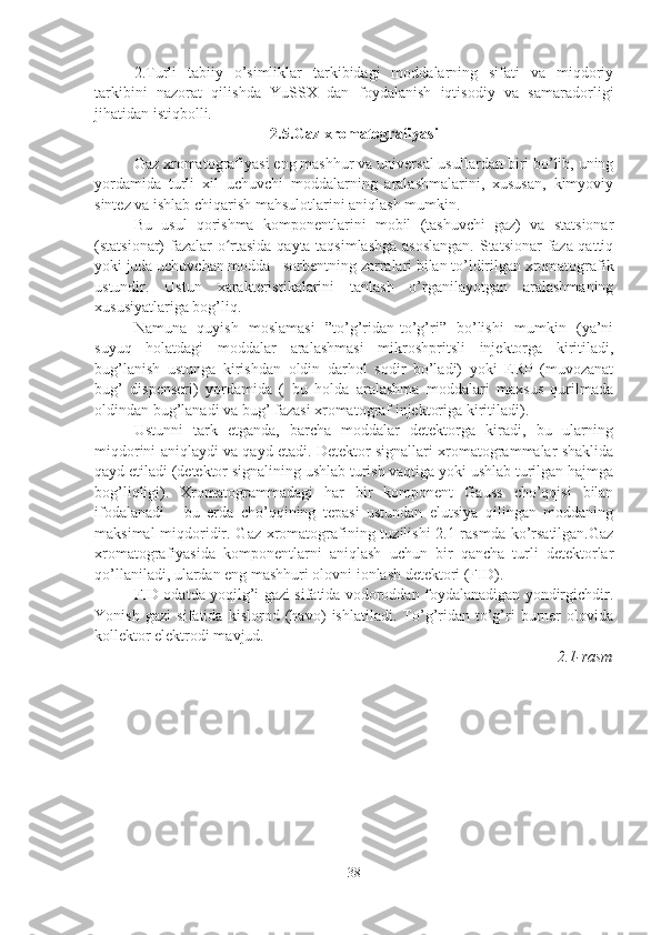 2.Turli   tabiiy   o’simliklar   tarkibidagi   moddalarning   sifati   va   miqdoriy
tarkibini   nazorat   qilishda   YuSSX   dan   foydalanish   iqtisodiy   va   samaradorligi
jihatidan istiqbolli.  
2.5.Gaz xromatografiyasi
Gaz xromatografiyasi eng mashhur va universal usullardan biri bo’lib, uning
yordamida   turli   xil   uchuvchi   moddalarning   aralashmalarini,   xususan,   kimyoviy
sintez va ishlab chiqarish mahsulotlarini aniqlash mumkin.
Bu   usul   qorishma   komponentlarini   mobil   (tashuvchi   gaz)   va   statsionar
(statsionar) fazalar o rtasida qayta taqsimlashga  asoslangan.  Statsionar faza qattiqʻ
yoki juda uchuvchan modda - sorbentning zarralari bilan to’ldirilgan xromatografik
ustundir.   Ustun   xarakteristikalarini   tanlash   o’rganilayotgan   aralashmaning
xususiyatlariga bog’liq.
Namuna   quyish   moslamasi   ”to’g’ridan-to’g’ri”   bo’lishi   mumkin   (ya’ni
suyuq   holatdagi   moddalar   aralashmasi   mikroshpritsli   injektorga   kiritiladi,
bug’lanish   ustunga   kirishdan   oldin   darhol   sodir   bo’ladi)   yoki   ERP   (muvozanat
bug’   dispenseri)   yordamida   (   bu   holda   aralashma   moddalari   maxsus   qurilmada
oldindan bug’lanadi va bug’ fazasi xromatograf injektoriga kiritiladi).
Ustunni   tark   etganda,   barcha   moddalar   detektorga   kiradi,   bu   ularning
miqdorini aniqlaydi va qayd etadi. Detektor signallari xromatogrammalar shaklida
qayd etiladi (detektor signalining ushlab turish vaqtiga yoki ushlab turilgan hajmga
bog’liqligi).   Xromatogrammadagi   har   bir   komponent   Gauss   cho’qqisi   bilan
ifodalanadi   -   bu   erda   cho’qqining   tepasi   ustundan   elutsiya   qilingan   moddaning
maksimal  miqdoridir. Gaz xromatografining tuzilishi  2.1-rasmda ko’rsatilgan.Gaz
xromatografiyasida   komponentlarni   aniqlash   uchun   bir   qancha   turli   detektorlar
qo’llaniladi, ulardan eng mashhuri olovni ionlash detektori (FID).
FID odatda yoqilg’i gazi sifatida vodoroddan foydalanadigan yondirgichdir.
Yonish   gazi   sifatida   kislorod   (havo)   ishlatiladi.   To’g’ridan-to’g’ri   burner   olovida
kollektor elektrodi mavjud.
2.1-rasm
38 