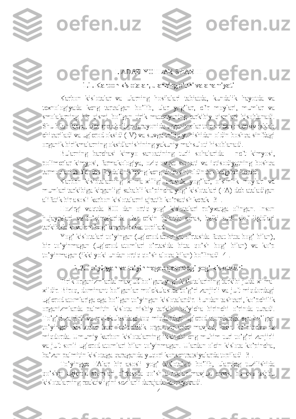 I. ADABIYOTLAR SHARHI
1.1. Karbon kislotalar, ularning o’rni va ahamiyati
Karbon   kislotalar   va   ularning   hosilalari   tabiatda,   kundalik   hayotda   va
texnologiyada   keng   tarqalgan   bo’lib,   ular   yog’lar,   efir   moylari,   mumlar   va
smolalarning   bir   qismi   bo’lgan   tirik   materiyaning   tarkibiy   qismlari   hisoblanadi.
Shu bilan birga, ular metabolizm jarayonida organizmlar tomonidan intensiv ishlab
chiqariladi va uglerod oksidi (IV) va suvga to’liq yonishidan oldin boshqa sinfdagi
organik birikmalarning oksidlanishining yakuniy mahsuloti hisoblanadi.
Bularning   barchasi   kimyo   sanoatining   turli   sohalarida   -   neft   kimyosi,
polimerlar   kimyosi,   farmakologiya,   oziq-ovqat   sanoati   va   iqtisodiyotning   boshqa
tarmoqlarida ulardan foydalanishning keng doirasini oldindan belgilab beradi.
Karbon   kislotalarning   xilma-xilligi   orasida   yog’lar,   o’simlik   moylari   va
mumlari tarkibiga kirganligi sababli ko’pincha yog’ kislotalari (FA) deb ataladigan
alifatik bir asosli karbon kislotalarni ajratib ko’rsatish kerak [3 ].
Hozirgi   vaqtda   800   dan   ortiq   yog’   kislotalari   ro’yxatga   olingan.   Inson
hujayralari   va   to’qimalarida   ular   erkin   holatda   emas,   balki   turli   sinf   lipidlari
tarkibida kovalent bog’langan holda topiladi.
Yog’ kislotalari to’yingan (uglerod atomlari o’rtasida faqat bitta bog’ bilan),
bir   to’yinmagan   (uglerod   atomlari   o’rtasida   bitta   qo’sh   bog’   bilan)   va   ko’p
to’yinmagan (ikki yoki undan ortiq qo’sh aloqa bilan) bo’linadi [4].
1.2. To’yingan va to’yinmagan qatordagi yog’ kislotalari
Tirik organizmlarda mavjud bo’lgan yog’ kislotalarining tarkibi juda xilma-
xildir. Biroq, dominant bo’lganlar molekulasida to’g’ri zanjirli va juft miqdordagi
uglerod atomlariga ega bo’lgan to’yingan kislotalardir. Bundan tashqari, ko’pchilik
organizmlarda   palmitin   kislota   nisbiy   tarkibi   bo’yicha   birinchi   o’rinda   turadi.
To’g’ri zanjirli va molekulasidagi toq miqdordagi uglerod atomlariga ega bo’lgan
to’yingan   kislotalar   ham   ko’pchilik   organizmlarda   mavjud,   lekin   ko’pincha   oz
miqdorda. Umumiy karbon kislotalarning ikkinchi  eng muhim  turi  to’g’ri  zanjirli
va juft sonli uglerod atomlari bilan to’yinmagan. Ulardan olein kislota ko’pincha,
ba’zan palmitin kislotaga qaraganda yuqori konsentratsiyalarda topiladi [3].
To’yingan   FAlar   bir   asosli   yog’   kislotalari   bo’lib,   ularning   tuzilishida
qo’shni   uglerod   atomlari   o’rtasida   qo’sh   aloqalar   mavjud   emas,   bu   esa   ushbu
kislotalarning reaktivligini sezilarli darajada kamaytiradi. 
4 