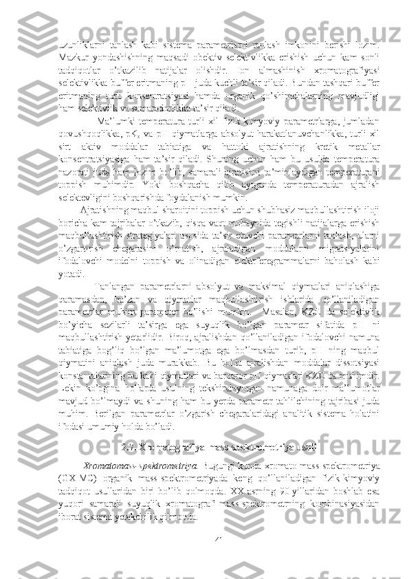 uzunliklarni   tanlash   kabi   sistema   parametrlarni   tanlash   imkonini   berishi   lozim.
Mazkur   yondashishning   maqsadi   obektiv   selektivlikka   erishish   uchun   kam   sonli
tadqiqotlar   o’tkazilib   natijalar   olishdir.   Ion   almashinish   xromatografiyasi
selektivlikka buffer eritmaning pH juda kuchli ta’sir qiladi. Bundan tashqari buffer
eritmaning   turli   konsentratsiyasi   hamda   organik   qo’shimchalarning   mavjudligi
ham selektivlik va samaradorlikka ta’sir qiladi. 
                    Ma’lumki   temperatura   turli   xil   fizik-kimyoviy   parametrlarga,   jumladan
qovushqoqlikka,   pK
o   va   pH   qiymatlarga   absolyut   harakatlanuvchanlikka,   turli   xil
sirt   aktiv   moddalar   tabiatiga   va   hattoki   ajratishning   kretik   metallar
konsentratsiyasiga   ham   ta’sir   qiladi.   Shuning   uchun   ham   bu   usulda   temperatura
nazorati   juda   ham   lozim   bo’lib,   samarali   ajratishni   ta’minlaydigan   temperaturani
toppish   muhimdir.   Yoki   boshqacha   qilib   aytganda   temperaturadan   ajralish
selektevligini boshqarishda foydalanish mumkin.
         Ajratishning maqbul sharoitini toppish uchun shubhasiz maqbullashtirish iloji
boricha kam tajribalar o’tkazib, qisqa vaqt mobaynida tegishli natijalarga erishish
maqbullashtirish   strategiyalari   asosida   ta’sir   etuvchi   parametrlarni   tanlash,   ularni
o’zgartirish   chegarasini   o’rnatish,   ajraladigan   moddalarni   migratsiyalarini
ifodalovchi   modelni   toppish   va   olinadigan   elektrferegrammalarni   baholash   kabi
yotadi.
              Tanlangan   parametrlarni   absolyut   va   maksimal   qiymatlari   aniqlashiga
qaramasdan,   ba’zan   va   qiymatlar   maqbullashtirish   ishlarida   qo’llaniladigan
parametrlar   muhim   parameter   bo’lishi   mumkin.     Masalan,   KZE   da   selektivlik
bo’yicha   sezilarli   ta’sirga   ega   suyuqlik   bo’lgan   parametr   sifatida   pH   ni
maqbullashtirish  yetarlidir. Biroq,  ajralishdan   qo’llaniladigan  ifodalovchi   namuna
tabiatiga   bog’liq   bo’lgan   ma’lumotga   ega   bo’lmasdan   turib,   pH   ning   maqbul
qiymatini   aniqlash   juda   murakkab.   Bu   holda   ajralishdan   moddalar   dissotsiyasi
konstantalarining bu kabi qiymatlari va barqaror pH qiymatlari KZE da muhimdir.
Lekin   ko’pgina   hollarda   usulning   tekshiralayotgan   namunaga   doir   ma’lumotlar
mavjud   bo’lmaydi   va   shuning   ham   bu   yerda   parametr   tahlilchining   tajribasi   juda
muhim.   Berilgan   parametrlar   o’zgarish   chegaralaridagi   analitik   sistema   holatini
ifodasi umumiy holda bo’ladi.
2.7. Xromatografiya-mass-spektrometriya usuli
Xromatomass-spektrometriya.   Bugungi kunda xromato-mass-spektrometriya
(GX-MC)   organik   mass-spektrometriyada   keng   qo’llaniladigan   fizik-kimyoviy
tadqiqot   usullaridan   biri   bo’lib   qolmoqda.   XX-asrning   90-yillaridan   boshlab   esa
yuqori   samarali   suyuqlik   xromatografi-mass-spektrometrning   kombinasiyasidan
iborat sistema yetakchilik qilmoqda.
41 