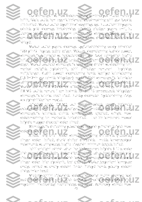 Gaz xromatografi  va mass-spektrometrning kombinasiyasi  mutlaq mantiqiy
bo’lib,   ikkala   usulda   ham   organik   birikmalar   aralashmasining   tahlil   gaz   fazasida
olib boriladi. Mazkur usullar deyarli bir xil sezgirlikga ega. Bu usullarni bir yagona
asbobda   yoki   sistemaga   birlashtirishga   to’sqinlik   qiladigan   yagona   omil,   bu
ularning   ishlash   sharoiti   yani   bosim   omilidir.   Gaz   xromatografiyasida   tahlillar
atmosfera   bosimida   olib   borilsa   mass-spektrometr   esa   chuqur   vakuum   sharoitida
ishlaydi.
Mazkur   usullar   yagona   sistemaga   uyg’unlashtirishning   asosiy   prinsiplari
1957-yili[49]   hayotga   tadbiq   etilgan.   Vakuum   sistemalarining   kuchsiz   quvvati,
xromatografik   kolonkalar   va   harakatlantiruvchi   gaz   fazasi   oqimi   bilan   bog’liq
bo’lgan dastlabki  muammolar turli tundagi separatorlarni o’rnatish orqali bartaraf
etigan. Mazkur uskunalar xromatografik kolonkaning chiqishi va spektrining ionli
manbasi   oralig’ida   joylashtirilib,   tahlil   qilinadigan   namunani     boyitishga
mo’ljallangan.   Kuchli   quvvatli   sistemalarning   hamda   kapillyar   kolonkalarning
(0,5-2ml/min gaz oqimida ishlaydigan)   paydo bo’lishi xromatografik   kolonkalar
uchini   mass-spektrometrning   ion   manbasiga   bevosita   ulashga   imkon   tug’diradi.
Mazkur   tadbirlar   GX-MC sistemasi   effektivligini   yanada   oshirishga   olib   keladi.
GX-MC   usulida   namuna   1   atm   bosimda   250-300   0
C   temperaturada   ishlaydigan
xromatografik   kolonka   orqali   o’tadi.   Bunday   sistemadan   foydalanishning   o’ziga
xos qiyinchiliklari ham mavjud.
Ta’kidlash   joizki,   GX-MC   usuli   birinchi   navbatda   organik   birikmalar
aralashmasini   tahlil   qilishga   qaratilgan,   ya’ni   moddalar   aralashmasi   oldin
xromatografik   kolonkada   alohida   kompanentlarga   ajratiladi,   so’ngra   mass-
spektrometrining   ion   manbasida   ionlashtiriladi.     Har   bir   komponent   massasi
bo’yicha muayyan chastotali spektr  olinadi.
Xromotagrafik   cho’qqining   yuksalish   va   pasayish   yo’nalishi   bo’ylab   mass-
spektrlar olinadi.
Albatta     eng   aniq     spektr   xromatogrammaning   cho’qqisida   (nuqtasida)
olingan   spektr     bo’ladi,   chunki   cho’qqi   cho’qqisida     modda   konsentratsiyasi
maksimumda va uning vaqtga bog’liq  o’zgarishi  minimum darajada bo’ladi. 
Tahlil aniqligini oshirish uchun   har bir komponent bo’yicha 5-10 ta spektr
olish maqsadga  muvofiqdir.   Spektr  sifatida  oshirish uchun fonni    yo’qotish  yoki
o’rtacha   qiymatlar   darajasiga   erishish   kerak.     Xromatogrammaning   cho’qqisida
olingan   spektr     bilan   qiyoslanib,   farqi   ajratiladi.   Mazkur   jarayonlarni   kompyuter
amalga   oshiradi   va   amaliy   spektrni   fondan   filtrlaydi   hamda   yakuniy   spektrni
olishga imkon beradi. 
Miqdoriy   tahlilni   o’tkazishda   spektr   olish   tezligi   muhim   ahamiyat   kasb
etadi.   Spektrlarni   yetarli   sonda,   talab   darajasida   olmaslik   xromatografik   cho’qqi
maydonini     hisoblashdagi   noaniqliklarga   olib   keladi.   Zamonaviy   xromato-mass-
42 