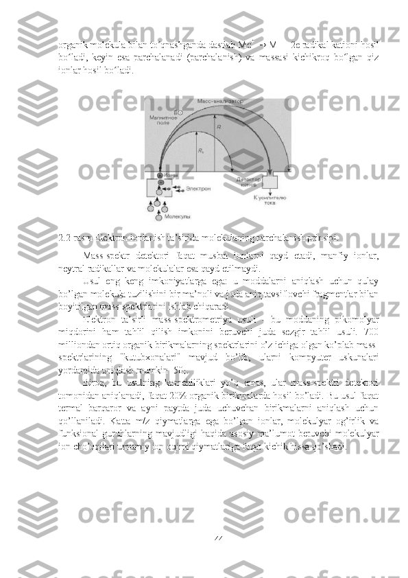 organik molekula bilan to qnashganda dastlab Meʻ +
 → M +
 + 2e radikal kationi hosil
bo ladi,   keyin   esa   parchalanadi   (parchalanish)   va   massasi   kichikroq   bo lgan   qiz	
ʻ ʻ
ionlar hosil bo ladi.	
ʻ
2.2-rasm Elektron ionlanish ta’sirida molekulaning parchalanish prinsipi.
Mass-spektr   detektori   faqat   musbat   ionlarni   qayd   etadi,   manfiy   ionlar,
neytral radikallar va molekulalar esa qayd etilmaydi.
Usul   eng   keng   imkoniyatlarga   ega:   u   moddalarni   aniqlash   uchun   qulay
bo’lgan molekula tuzilishini bir ma’noli va juda aniq tavsiflovchi fragmentlar bilan
boyitilgan mass-spektrlarini ishlab chiqaradi.
Elektron   ta’sirli   mass-spektrometriya   usuli   -   bu   moddaning   pikomolyar
miqdorini   ham   tahlil   qilish   imkonini   beruvchi   juda   sezgir   tahlil   usuli.   700
milliondan ortiq organik birikmalarning spektrlarini o’z ichiga olgan ko’plab mass-
spektrlarining   "kutubxonalari"   mavjud   bo’lib,   ularni   kompyuter   uskunalari
yordamida aniqlash mumkin [50].
Biroq,   bu   usulning   kamchiliklari   yo’q   emas,   ular   mass-spektri   detektori
tomonidan aniqlanadi, faqat 20% organik birikmalarda hosil bo’ladi. Bu usul faqat
termal   barqaror   va   ayni   paytda   juda   uchuvchan   birikmalarni   aniqlash   uchun
qo’llaniladi.   Katta   m/z   qiymatlarga   ega   bo’lgan   ionlar,   molekulyar   og’irlik   va
funksional   guruhlarning   mavjudligi   haqida   asosiy   ma’lumot   beruvchi   molekulyar
ion cho’qqilari umumiy ion oqimi qiymatlariga faqat kichik hissa qo’shadi.
44 