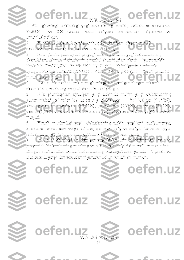 V. XULOSALAR
1.   Pilla   g’umbagi   tarkibidagi   yog’   kislotalaring   tarkibi,   tuzilishi   va   xossalarini
YuSSX     va   GX   usulida   tahlili   bo`yicha   ma`lumotlar   to`plangan   va
umumlashtirilgan.
2. YuSSX usulida Ipak qurti g’umbagidan ajratilgan olingan etanolli  
ekstraktini ajratishning maqbul sharoitlari aniqlangan.
3. Pilla g’umbagidan ajratilgan yog’ tarkibida muhim yog’ kislotalarining 
ekstrakti aralashmasini ajratishning maqbul sharoitlari aniqlandi:  Elyuent tarkibi 
Fosfatli buffer/CH
3 CN = 35:65; 3% li H
3 PO
4  (pH = 3) bo`lganda 8 minutda 
ajralgan. Fosfatli buffer/CH
3 CN/ROH= 40:60; 3% li H
3 PO
4  (pH = 3) bo`lganda 10 
minut davom etgan. 
4. GX usulida usulida Ipak qurti g’umbagidan ajratilgan olingan geksanli 
ekstraktini ajratishning maqbul sharoitlari aniqlangan.
5. Pilla   g’umbagidan   ajratilgan   yog’   tarkibida   muhim   yog’   kislotalarining
yuqori   nisbati   [α-linolen   kislota   ( ω -3   yog’   kislotasi]   +   linol   kislota)   (41,63%),
shuningdek,   olein   kislotasi   (32,46%),   palmitolein   (0,73%),   palmitin   (20,1%),
stearin (6,13%) va eikosatetraenoin kislotalar (0,94%) kabi muhim yog’ kislotalari
mavjud. 
6. Yetarli   miqdordagi   yog’   kislotalarining   tarkibi   yog’larni   parfyumeriya,
kosmetika   uchun   xom   ashyo   sifatida,   qoramol,   qo’y   va   mo’yna   terilarini   qayta
ishlash uchun yog’li komponent sifatida ishlatishga imkon beradi.
7. Ipak qurti g’umbagidan ajratilgan yog’ kislotalarini eksperimental o’rganish
jarayonida birikmalarning miqdoriy va sifat tarkibi to’g’risida ma’lumotlar olindi.
Olingan   ma’lumotlar   ushbu   birikmalarning   xususiyatlarini   yanada   o’rganish   va
ular asosida yangi dori vositalarini yaratish uchun ishlatilishi mumkin.
V. ADABIYOTLAR
54 