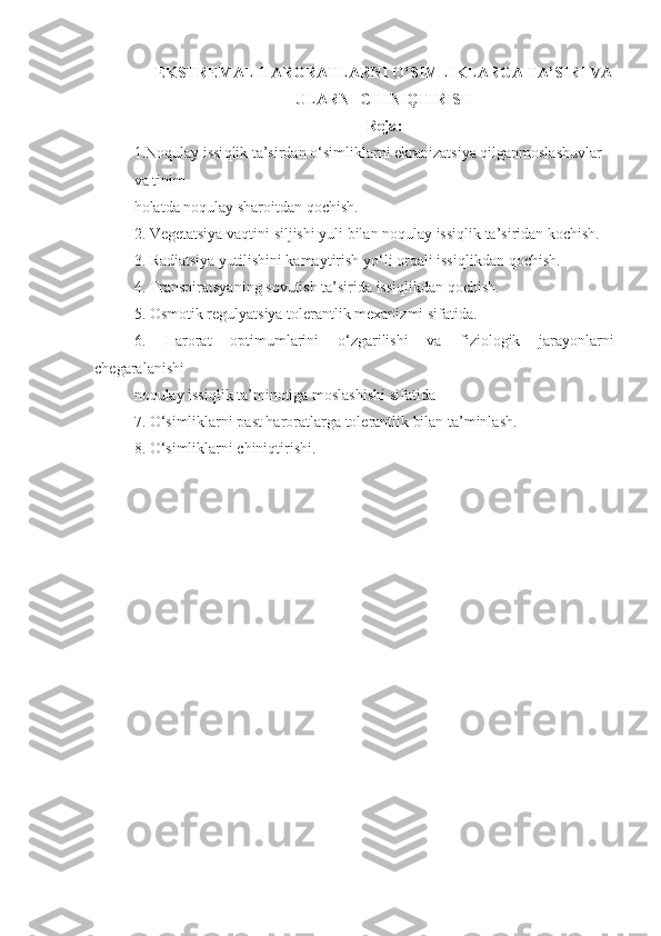 EKSTREMAL H ARORATL ARNI O‘SIMLIKLARGA TA’SIRI VA
ULARNI CHINIQTIRISH
Reja :
1.No q ulay issi q lik ta’sirdan o‘simliklarni ekranizatsiya qilganmoslashuvlar 
va tinim 
holatda noqulay sharoitdan qochish.
2.  Vegetatsiya vaqtini siljishi yuli bilan noqulay issiqlik ta’siridan kochish.
3.  Radiatsiya yutilishini kamaytirish y o‘ li orqali issiqlikdan  q ochish.
4. Transpiratsyaning sovutish ta’sirida issiqlikdan  q ochish.
5. Osmotik regulyatsiya tolerantlik mexanizmi sifatida.
6.   Harorat   optimumlarini   o‘ zgarilishi   va   fiziologik   jarayonlarni
chegaralanishi 
noqulay issiqlik ta’minotiga moslashishi sifatida
7. O‘simliklarni past haroratlarga tolerantlik bilan ta’minlash.
8. O‘simliklarni chiniqtirishi. 