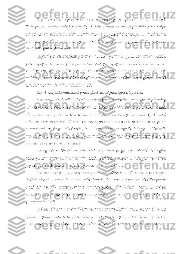 Organizmlarda   oynasimon   holatda   hayotiy   jarayonlar   to‘liq   to‘xtaydi
(hujayralar   anabioz   holatiga   o‘tadi).   Bunda   almashish   reaksiyalarining   bir-biriga
to‘g’ri kelishi saqlanadi, lekin ularning tezligi to‘xtaganicha pasayadi. Protoplazma
vitrifikatsiyasi   ma’lum   holda   ayrim   o‘simlik   hujayralarining   yuqori   o‘ta   sovuqqa
chidamliligini tushuntiradi.
Qaytarilgan- devitrifikatsiya- erish   nuqtasi   yaqinida,   juda   tez   o‘tishi   kerak,
yoki   hujayra   ichida   ro‘y   bergan   kristallizatsiya   hujayrani   nobud   qiladi.   Umuman
vitrifikatsiya   va   devitrifikatsiya   o‘tishi   uchun   jarayonlarni   asta-sekin   o‘tishi   juda
muhim,   ularmuzlashvaerishbilanbog’langan.   Harorat   keskin   uzgarilganda   tartibli
ta’sirlar buzilib o‘simlik nobud bo‘ladi.
Gipotermiyada mitoxondriyalar funksional faolligini o‘zgarishi
Sovuqqa   chidamli   o‘simliklarda   gipoterimiyada   mitoxondriyalarning
funksional  faolligiga keskin o‘zgarishilar  kuzatiladi. Mitoxondriyalar sust  holatga
o‘tib,   lekin   uning   ishi   ancha   chidamli   bo‘ladi,   past   salbiy   haroratlar   (-18 0  
past)
ta’sirida   ham   saqlanadi.   O‘simliklar   va   hayvonlar   mitoxondriyalarini   reaksiyalari
haroratlarni   ta’siriga   o‘xshaydi,   bu   ularni   past   energetik   holatga   o‘tkazadi,
mexanizm bo‘lib hisoblanadi va u yuqori eukariotik organizmlar gipotermiyasining
birinchi bosqichlariga ta’sir etadi.
Uning   ishga   kirishi   muhim   biologik   ahamiyatga   ega,   chunki   ko‘pgina
reaksiyalarni   energiya   bilan   ta’min   etadi,   ular   esa   sovuganda   hujayraning   ichiga
joylashgan strukturalarni reparatsiyasiuchunkeraklibo‘ladi.
Bundan   tashqari,   bunday   holatga   mitoxondriyalarni   o‘tishida   oksidlangan
fosforlanishni   qisman   buzilishi   ro‘y   beradi,   bu   esa   substratlar   oksidlanganda
ajratilgan   issiqlik   energiyasining   generatsiyasiga   olib   keladi.   Natijada   qishga
chidamli   o‘simliklarning   novdalarining   harorati   muhit   haroratiga   nisbatan
yuqoriroq bo‘ladi.
Qishga   chidamli   o‘simliklarning   mitoxondriyalarini   qisqa   vaqtni   (1   soat)
gipotermiyadan   past   energetik   holatga   o‘tishi   erkin   yog’li   kislotalarning   ta’siri
bilan   bog’langan   bo‘ladi.   Sovuq   ta’sirida   bu   birikmalarning   miqdori   keskin 