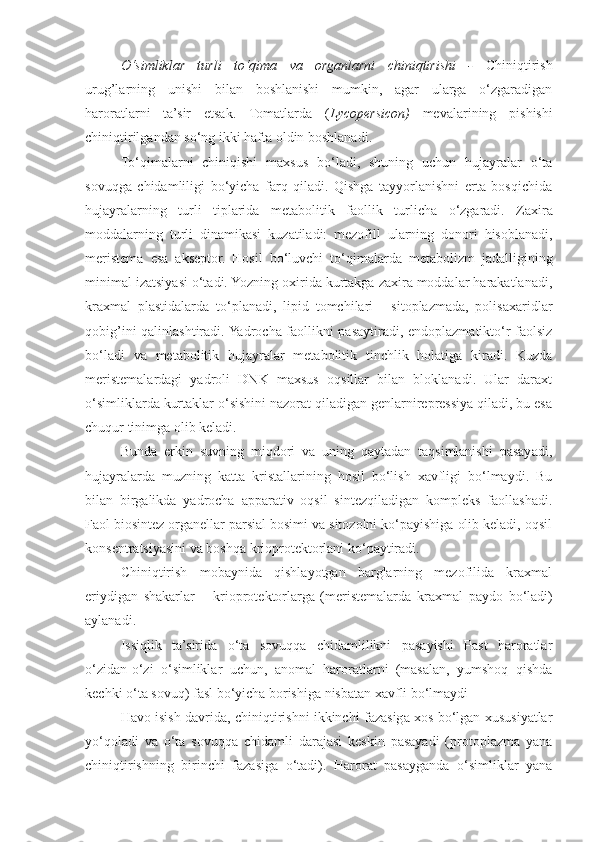 O‘simliklar   turli   to‘qima   va   organlarni   chiniqtirishi   -   Chiniqtirish
urug’larning   unishi   bilan   boshlanishi   mumkin,   agar   ularga   o‘zgaradigan
haroratlarni   ta’sir   etsak.   Tomatlarda   ( Lycopersicon)   mevalarining   pishishi
chiniqtirilgandan   so‘ng   ikki   hafta   oldin   boshlanadi.
To‘qimalarni   chiniqishi   maxsus   bo‘ladi,   shuning   uchun   hujayralar   o‘ta
sovuqga   chidamliligi   bo‘yicha   farq   qiladi.   Qishga   tayyorlanishni   erta   bosqichida
hujayralarning   turli   tiplarida   metabolitik   faollik   turlicha   o‘zgaradi.   Zaxira
moddalarning   turli   dinamikasi   kuzatiladi:   mezofill   ularning   donori   hisoblanadi,
meristema   esa   akseptor.   Hosil   bo‘luvchi   to‘qimalarda   metabolizm   jadalligining
minimal   izatsiyasi   o‘tadi. Yozning oxirida kurtakga zaxira moddalar harakatlanadi,
kraxmal   plastidalarda   to‘planadi,   lipid   tomchilari   -   sitoplazmada,   polisaxaridlar
qobig’ini   qalinlashtiradi. Yadrocha faollikni pasaytiradi, endoplazmatikto‘r faolsiz
bo‘ladi   va   metabolitik   hujayralar   metabolitik   tinchlik   holatiga   kiradi.   Kuzda
meristemalardagi   yadroli   DNK   maxsus   oqsillar   bilan   bloklanadi.   Ular   daraxt
o‘simliklarda kurtaklar o‘sishini nazorat qiladigan genlarnirepressiya qiladi, bu esa
chuqur tinimga olib keladi.
Bunda   erkin   suvning   miqdori   va   uning   qaytadan   taqsimlanishi   pasayadi,
hujayralarda   muzning   katta   kristallarining   hosil   bo‘lish   xavfligi   bo‘lmaydi.   Bu
bilan   birgalikda   yadrocha   apparativ   oqsil   sintezqiladigan   kompleks   faollashadi.
Faol biosintez organellar parsial bosimi va sitozolni ko‘payishiga olib keladi, oqsil
konsentratsiyasini va boshqa krioprotektorlani ko‘paytiradi.
Chiniqtirish   mobaynida   qishlayotgan   barglarning   mezofilida   kraxmal
eriydigan   shakarlar   –   krioprotektorlarga   (meristemalarda   kraxmal   paydo   bo‘ladi)
aylanadi.
Issiqlik   ta’sirida   o‘ta   sovuqqa   chidamlilikni   pasayishi   Past   haroratlar
o‘zidan-o‘zi   o‘simliklar   uchun,   anomal   haroratlarni   (masalan,   yumshoq   qishda
kechki o‘ta sovuq) fasl bo‘yicha borishiga nisbatan xavfli bo‘lmaydi
Havo isish davrida, chiniqtirishni ikkinchi fazasiga xos bo‘lgan xususiyatlar
yo‘qoladi   va   o‘ta   sovuqqa   chidamli   darajasi   keskin   pasayadi   (protoplazma   yana
chiniqtirishning   birinchi   fazasiga   o‘tadi).   Harorat   pasayganda   o‘simliklar   yana 