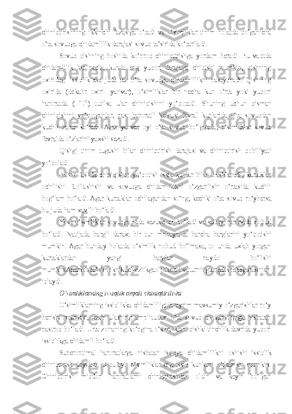 chiniqtirishning   ikkinchi   fazasiga   o‘tadi   va   o‘simliklar   tinim   holatda   qolganicha
o‘ta sovuqga chidamlilik darajasi sovuq ta’sirida ko‘tariladi.
Sovuq   qishning   boshida   ko‘proq   chiniqtirishga   yordam   beradi.   Bu   vaqtda
chidamlilik   bir   necha   kunda   eng   yuqori   darajaga   chiqishi   mumkin,   qishning
oxiridagi   issiqlik   esa   juda   tez   o‘ta   sovuqga   chidamlilikni   pasaytiradi.   Qishning
oxirida   (dekabr   oxiri-   yanvar),   o‘simliklar   bir   necha   kun   o‘rta   yoki   yuqori
haroratda   (+10 0
)   tutilsa   ular   chiniqishini   yo‘qotadi.   Shuning   uchun   qisman
chiniqishini   yo‘qotganlar,   past   haroratli   kelgusi   fevral   kunlarida   o‘ta   sovuqdan
kuchli   zarar   ko‘radi.   Agar   yanvar   oyi   o‘ta   sovuq   bo‘lganda,   o‘simliklar   sovuq
fevralda o‘zlarini yaxshi sezadi.
Qish g i   tinim   tugashi   bilan   chiniqtirish   darajasi   va   chiniqtirish   qobiliyati
yo‘qoladi.
Bahor   faslida   chiniqishni   yo‘qotish   issiq   kunlar   bilan   boshlanadi,   kurtaklar
ochilishi   faollashishi   va   sovuqga   chidamlilikni   o‘zgarilishi   o‘rtasida   kuchli
bog’lam   bo‘ladi.  Agar   kurtaklar   ochilagandan   so‘ng,  kechki   o‘ta   sovuq   ro‘ybersa
bu   juda   ham   xavfli   bo‘ladi.
Yosh o‘simliklar sovuqga juda   sezuvchan   bo‘ladi   va   salbiy   haroratda   nobud
bo‘ladi.   Natijada   bargli   daraxt   bir   tun   mobaynida   barcha   barglarini   yo‘qotishi
mumkin.  Agar   bunday   holatda   o‘simlik   nobud   bo‘lmasa,   to   unda   uxlab   yotgan
kurtaklardan   yangi   barglar   paydo   bo‘lishi
mumkin.Ammobuo‘simliknikuchsizlikgaolibkeladivaturningtarqalishchegarasinian
iqlaydi.
O‘simliklarning issiqlik orqali chiniqtirilishi
O‘simliklarning issiqlikka chidamliligida ayrim mavsumiy o‘zgarishlar ro‘y
berishi   mumkin,   lekin   ularning   amplitudasi   o‘ta   sovuq   chidamliligiga   nisbatan
pastroq bo‘ladi. Urta zonaning ko‘pgina o‘simliklari qishki tinchlik davrida yuqori
issiqlikga chidamli bo‘ladi.
Superoptimal   haroratlarga   nisbatan   issiqga   chidamlilikni   oshishi   issiqlik
chiniqtirish   deyiladi.   U   tufayli   o‘simliklar   eng   issiq   kunlarni   o‘tkazishi   mumkin.
Chiniqtirish   miqdori   haroratlarni   chiniqtirishdan   oldin   va   keyin   bo‘lgan 