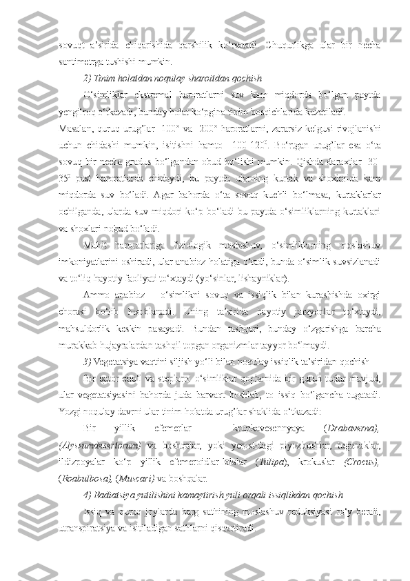 sovuqt   a’sirida   chiqarishida   qarshilik   ko‘rsatadi.   Chuqurlikga   ular   bir   necha
santimetrga tushishi mumkin.
2) Tinim holatdan noqulay sharoitdan  q ochish
O‘simliklar   ekstremal   haroratlarni   suv   kam   miqdorda   bo‘lgan   paytda
yengilro q   o‘ tkazadi, bunday holat ko‘pgina tinim bos q ichlarida kuzatiladi.
Masalan,   q uru q   urug’lar   -100°   va   -200°   haroratlarni,   zararsiz   kelgusi   rivojlanishi
uchun   chidashi   mumkin,   isitishni   h amto   +100-120 0
.   B o‘ rtgan   urug’lar   esa   o‘ta
sovuq   bir   necha   gradus   bo‘lganda n   obud   b o‘ lishi   mumkin.   Q ishda   daraxtlar   -30-
35 0  
past   haroratlarda   chidaydi,   bu   paytda   ularning   kurtak   va   shoxlarida   kam
miqdorda   suv   bo‘ladi.   Agar   ba h orda   o‘ta   sovuq   kuchli   b o‘ lmasa,   kurtaklarlar
ochilganda,   ularda   suv   miqdori   ko‘p   bo‘ladi   bu   paytda   o‘simliklarning   kurtaklari
va shoxlari  nobud  bo‘ladi.
Muhit   haroratlariga   fiziologik   moslashuv,   o‘simliklarning   moslashuv
imkoniyatlarini oshiradi, ular anabioz holatiga o‘tadi, bunda o‘simlik suvsizlanadi
va to‘liq hayotiy faoliyati t o‘ xtaydi (y o‘ sinlar, lishayniklar).
Ammo   anabioz   –   o‘simlikni   sovuq   va   issiqlik   bilan   kurashishda   oxirgi
chorasi   bo‘lib   h isoblanadi.   Uning   ta’sirida   hayotiy   jarayonlar   t o‘ xtaydi,
ma h suldorlik   keskin   pasayadi.   Bundan   tashqari,   bunday   o‘ zgarishga   barcha
murakkab  h ujayralardan tashqil topgan organizmlar tay yo r b o‘ lmaydi.
3)  Vegetatsiya vaqtini siljish y o‘ li bilan noqulay issiqlik ta’siridan  q ochish
Bir   q ator   ch o‘ l   va   steplarni   o‘simliklar   q oplamida  bir   guruh  turlar   mavjud,
ular   vegetatsiyasini   ba h orda   juda   barvaqt   boshlab,   to   issiq   b o‘ lgancha   tugatadi.
Yo zgi noqulay davrni ular tinim holatda urug’lar shaklida  o‘ tkazadi:
Bir   yillik   efemerlar   -   krupkavesennyaya   ( Drabaverna),
(Alyssumdesertorum)   va   boshqalar,   yoki   yerostidagi   piyozboshlar,   tuganaklar,
ildizpoyalar   ko‘p   yillik   efemeroidlar - lolalar   ( Tulipa ),   krokuslar   (Crocus),
( Roabulbosa),  ( Muscari)  va boshqalar. 
4) Radiatsiya yutilishini kamaytirish yuli orqali issiqlikdan  q ochish
Issiq   va   q uru q   joylarda   barg   sat h ining   moslashuv   reduksiyasi   r o‘ y   berali,
utranspiratsiya va isitiladigan sat h larni qisqartiradi. 