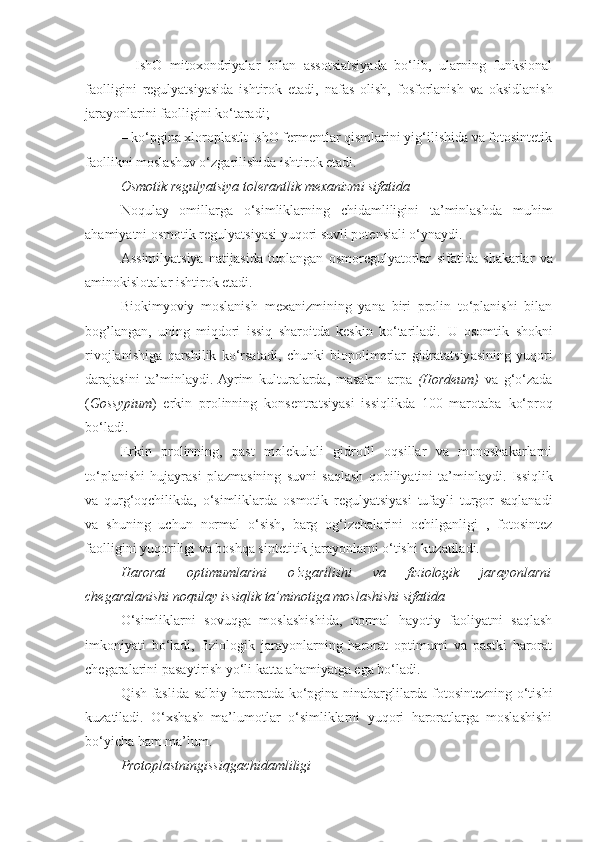 –   IshO   mitoxondriyalar   bilan   assotsiatsiyada   bo‘lib,   ularning   funksional
faolligini   regulyatsiyasida   ishtirok   etadi,   nafas   olish,   fosforlanish   va   oksidlanish
jarayonlarini   faolligini   ko‘taradi;
– ko‘pgina xloroplastlt IshO fermentlar qismlarini yig‘ilishida va fotosintetik
faollikni moslashuv o‘zgarilishida ishtirok etadi. 
Osmotik regulyatsiya tolerantlik mexanizmi sifatida
Noqulay   omillarga   o‘simliklarning   chidamliligini   ta’minlashda   muhim
ahamiyatni osmotik regulyatsiyasi yuqori suvli potensiali o‘ynaydi.
Assimilyatsiya   natijasida   tuplangan   osmoregulyatorlar   sifatida   shakarlar   va
aminokislotalar   ishtirok   etadi.
Biokimyoviy   moslanish   mexanizmining   yana   biri   prolin   to‘planishi   bilan
bog’langan,   uning   miqdori   issiq   sharoitda   keskin   ko‘tariladi.   U   osomtik   shokni
rivojlanishiga   qarshilik   ko‘rsatadi,   chunki   biopolimerlar   gidratatsiyasining   yuqori
darajasini   ta’minlaydi.  Ayrim   kulturalarda,   masalan   arpa   (Hordeum)   va   g‘o‘zada
( Gossypium )   erkin   prolinning   konsentratsiyasi   issiqlikda   100   marotaba   ko‘proq
bo‘ladi.
Erkin   prolinning,   past   molekulali   gidrofil   oqsillar   va   monoshakarlarni
to‘planishi   hujayrasi   plazmasining   suvni   saqlash   qobiliyatini   ta’minlaydi.   Issiqlik
va   qurg‘oqchilikda,   o‘simliklarda   osmotik   regulyatsiyasi   tufayli   turgor   saqlanadi
va   shuning   uchun   normal   o‘sish,   barg   og‘izchalarini   ochilganligi   ,   fotosintez
faolligini yuqoriligi va boshqa sintetitik jarayonlarni o‘tishi kuzatiladi. 
Harorat   optimumlarini   o‘zgarilishi   va   fiziologik   jarayonlarni
chegaralanishi noqulay   issiqlik   ta’minotiga   moslashishi   sifatida
O‘simliklarni   sovuqga   moslashishida,   normal   hayotiy   faoliyatni   saqlash
imkoniyati   bo‘ladi,   fiziologik   jarayonlarning   harorat   optimumi   va   pastki   harorat
chegaralarini pasaytirish yo‘li katta ahamiyatga ega bo‘ladi.
Qish   faslida   salbiy   haroratda   ko‘pgina   ninabarglilarda   fotosintezning   o‘tishi
kuzatiladi.   O‘xshash   ma’lumotlar   o‘simliklarni   yuqori   haroratlarga   moslashishi
bo‘yicha ham ma’lum.
Protoplastningissiqgachidamliligi 