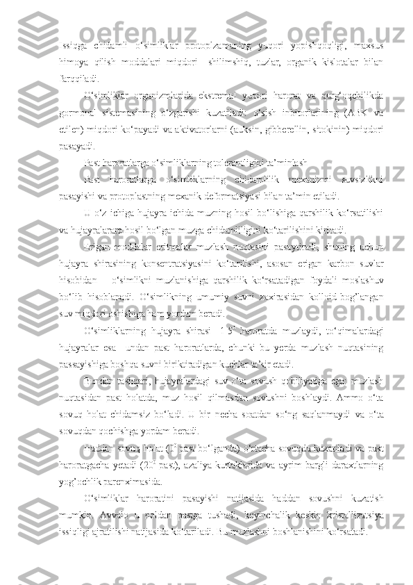 Issiqga   chidamli   o‘simliklar   protoplzamaning   yuqori   yopishqoqligi,   maxsus
himoya   qilish   moddalari   miqdori   –shilimshiq,   tuzlar,   organik   kislotalar   bilan
farqqiladi.
O‘simliklar   organizmlarida   ekstremal   yuqori   harorat   va   qurg‘oqchilikda
gormonal   sistemasining   o‘zgarishi   kuzatiladi:   o‘sish   inbitorlarining   (ABK   va
etilen) miqdori ko‘payadi va aktivatorlarni ( auksin, gibberellin, sitokinin) miqdori
pasayadi.
Past   haroratlarga   o‘simliklarning   tolerantligini   ta’minlash
Past   haroratlarga   o‘simliklarning   chidamlilik   mexanizmi   suvsizlikni
pasayishi va   protoplastning   mexanik   deformatsiyasi   bilan   ta’min   etiladi.
U  o‘z   ichiga  hujayra   ichida  muzning   hosil   bo‘lishiga   qarshilik   ko‘rsatilishi
va hujayralararo hosil bo‘lgan muzga chidamliligini ko‘tarilishini kiritadi.
Erigan   moddalar   eritmalar   muzlash   nuqtasini   pasaytiradi,   shuning   uchun
hujayra   shirasining   konsentratsiyasini   ko‘tarilishi,   asosan   erigan   karbon   suvlar
hisobidan   –   o‘simlikni   muzlanishiga   qarshilik   ko‘rsatadigan   foydali   moslashuv
bo‘lib   hisoblanadi.   O‘simlikning   umumiy   suvni   zaxirasidan   kolloid-bog’langan
suv miqdori oshishiga ham yordam beradi.
O‘simliklarning   hujayra   shirasi   -1-5 0  
haroratda   muzlaydi,   to‘qimalardagi
hujayralar   esa   –undan   past   haroratlarda,   chunki   bu   yerda   muzlash   nuqtasining
passayishiga boshqa suvni biriktiradigan kuchlar ta’sir etadi. 
Bundan   tashqari,   hujayralardagi   suv   o‘ta   sovush   qobiliyatiga   ega:   muzlash
nuqtasidan   past   holatda,   muz   hosil   qilmasdan   sovushni   boshlaydi.   Ammo   o‘ta
sovuq   holat   chidamsiz   bo‘ladi.   U   bir   necha   soatdan   so‘ng   saqlanmaydi   va   o‘ta
sovuqdan   qochishga   yordam   beradi.
Haddan sovuq holat (0 0  
past bo‘lganda) o‘rtacha sovuqda kuzatiladi va past
haroratgacha   yetadi   (20 0  
past),   azaliya   kurtaklarida   va   ayrim   bargli   daraxtlarning
yog’ochlik parenximasida.
O‘simliklar   haroratini   pasayishi   natijasida   haddan   sovushni   kuzatish
mumkin.   Avvalo   u   noldan   pastga   tushadi,   keyinchalik   keskin   kristallizatsiya
issiqligi   ajratilishi   natijasida   ko‘tariladi. Bu muzlashni boshlanishini ko‘rsatadi. 