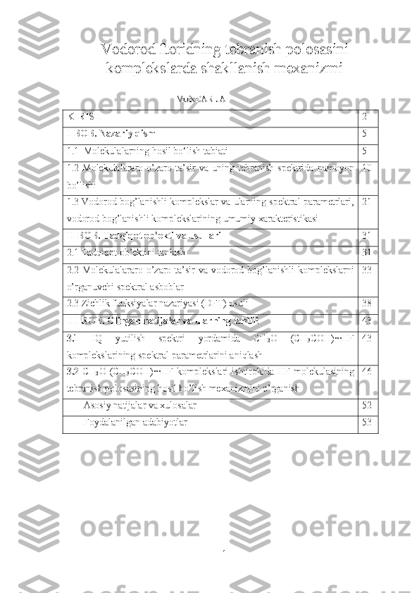 Vodorod ftoridning tebranish polosasini
komplekslarda shakllanish mexanizmi  
                                               MUNDARIJA
KIRISH 2
I-BOB . Nazariy qism 5
1.1  Molekula lar ning  hosil bo‘lish tabiati 5
1.2   Molekulalararo  o’zaro  ta’sir   va  uning   tebranish   spektrida   namoyon
bo’lishi 10
1.3 Vodorod bog’lanishli komplekslar va ularning spektral parametrlari,
vodorod bog’lanishli komplekslarining  umumiy xarakteristikasi 21
II-BOB. Tadqiqot ob’ekti va usullari 31
2.1  Tadqiqot   ob’ektini   tanlash 31
2.2 Molekulalararo o’zaro ta’sir  va vodorod bog’lanishli  komplekslarni
o’rganuvchi spektral asboblar 33
2.3  Zichlik funksiyalar nazariyasi (DFT) usuli 38
III-BOB . Olingan natijalar va ularning tahlil i 43
3.1   IQ   yutilish   spektri   yordamida   CH
2 O   (CH
3 COH)∙∙∙HF
komplekslarining spektral parametrlarini aniqlash 43
3.2   CH
2 O   (CH
3 COH)∙∙∙HF   komplekslari   ishtirokida HF  molekulasining
tebranish polosasining hosil bo’lish mexanizmini o’rganish 46
       Asosiy natijalar va xulosalar 52
       Foydalanilgan adabiyo tlar   53
1 