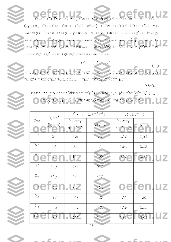 Shuni   ta ’ kidlash   lozimki ,   o ‘ zaro   ta ’ sir   kuchlari   uchun   keltirilgan   ifodalar
( ayniqsa ,   dispersion   o ‘ zaro   ta ’ siri   uchun )   tajriba   natijalari   bilan   to ‘ liq   mos
tushmaydi .   Bunda   asosiy   qiyinchilik   itarishish   kuchlari   bilan   bog‘liq.   Shunga
qaramasdan,   nazariya   qator   moddalarning   xossalaridagi   farqni   tushunish
imkoniyatini beradi. Qutbsiz molekulalar uchun Van-der-Va a ls doimiyliklari a va
b orasidagi bog‘lanish quyidagi munosabatda bo‘ladi:
                                         (22)
2-jadvalda   Van-der-Vaals   doimiyliklari   a   va   b,   bug‘lanish   issiqligi     (L
s )   ning
nazariy hisoblangan va tajribada olingan qiymatlari keltirilgan.
2-jadval.
Gazlar uchun Van-der-Vaals doimiyliklari a va b, bug‘lanish issiqligi  (L
s )
ning nazariy hisoblangan va tajribada olingan qiymatlari.
Gaz b, sm 3
(tajriba)  10 -4
 (at. sm 6
 r -2
) L
s  (kkal/mol)
Nazariy
hisoblash Tajriba Nazariy
hisoblash Tajriba
He
24 4,8 3,5 0,47
0,59
Ne
17 26 21 1,92 2,03
Ar
32,3 163 135 3,17 2,80
Kr
39,8 253 210 - -
Xe
51,5 430 410 - -
H
2
26,5 46 24,5 - -
N
2
39,6 147 135 1,64 1,86
O
2
31,9 135 136 1,69 2,06
CO
38,6 166 144 1,86 2,09
16 