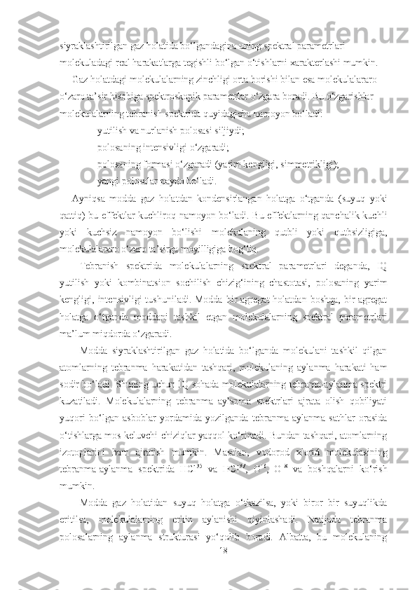 siyraklashtirilgan gaz holatida bo‘lgandagina uning spektral parametrlari 
molekuladagi real harakatlarga tegishli bo‘lgan o‘tishlarni xarakterlashi mumkin. 
Gaz holatdagi molekulalarning zinchligi orta borishi bilan esa molekulalararo 
o‘zaro ta’sir hisobiga spektroskopik parametrlar o‘zgara boradi. Bu o‘zgarishlar 
molekulalarning tebranish spektrida quyidagicha namoyon bo‘ladi:
 yutilish va nurlanish polosasi siljiydi;
 polosaning intensivligi o‘zgaradi;
 polosaning formasi o‘zgaradi (yarim kengligi, simmetrikligi);
 yangi polosalar paydo bo‘ladi.
Ayniqsa   modda   gaz   holatdan   kondensirlangan   holatga   o‘tganda   (suyuq   yoki
qattiq) bu effektlar kuchliroq namoyon bo‘ladi. Bu effektlarning qanchalik kuchli
yoki   kuchsiz   namoyon   bo‘lishi   molekulaning   qutbli   yoki   qutbsizligiga,
molekulalararo o‘zaro ta’sirga moyilligiga bog‘liq. 
Tebranish   spektrida   molekulalarning   spektral   parametrlari   deganda,   IQ
yutilish   yoki   kombinatsion   sochilish   chizig‘ining   chastotasi,   polosaning   yarim
kengligi,  intensivligi   tushuniladi.  Modda   bir  agregat  holatdan   boshqa,  bir   agregat
holatga   o‘tganda   moddani   tashkil   etgan   molekulalarning   spektral   parametrlari
ma’lum miqdorda o‘zgaradi.
Modda   siyraklashtirilgan   gaz   holatida   bo‘lganda   molekulani   tashkil   qilgan
atomlarning   tebranma   harakatidan   tashqari,   molekulaning   aylanma   harakati   ham
sodir bo‘ladi. Shuning uchun IQ sohada molekulalarning tebrama-aylanma spektri
kuzatiladi.   Molekulalarning   tebranma   aylanma   spektrlari   ajrata   olish   qobiliyati
yuqori   bo‘lgan   asboblar   yordamida   yozilganda   tebranma-aylanma   sathlar   orasida
o‘tishlarga mos keluvchi chiziqlar yaqqol ko‘rinadi. Bundan tashqari, atomlarning
izotoplarini   ham   ajratish   mumkin.   Masalan,   vodorod   xlorid   molekulasining
tebranma-aylanma   spektrida   HCl 35
  va   HCl 37
,   O 16
,   O 18
  va   boshqalarni   ko‘rish
mumkin. 
Modda   gaz   holatidan   suyuq   holatga   o‘tkazilsa,   yoki   biror   bir   suyuqlikda
eritilsa,   molekulalarning   erkin   aylanishi   qiyinlashadi.   Natijada   tebranma
polosalarning   aylanma   strukturasi   yo‘qolib   boradi.   Albatta,   bu   molekulaning
18 