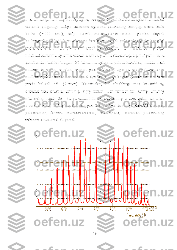 o‘lchamlariga   ham   bog‘liq.   Aytaylik,   ikki   atomli   molekulalarda   aylanma   harakat
saqlanib   qolganligi   tufayli   tebranma   aylanma   polosaning   kengligi   ancha   katta
bo‘lsa   (  100   sm -1
),   ko‘p   atomli   molekulalarda   erkin   aylanish   deyarli
bo‘lmaganligi tufayli faqat tebranma harakatga tegishli polosaning yarim kengligi
ancha   kichkina   bo‘ladi   (  10   sm -1
  atrofida).   Masalan,   HCl   molekulasining   (gaz
holatida) tebranma-aylanma spektrida aniq aylanma strukturaga ega bo‘lgan P va R
qanotlaridan   tashkil   topgan   [53]   tebranma-aylanma   polosa   kuzatilsa,   modda   inert
erituvchida   argon,   krepton,   ksenon   yoki   to‘rtxlorli   uglerod   kabi   erituvchilarda
eritilganda,   birinchidan   tanlash   qoidasiga   ko‘ra   taqiqlangan   Q   komponenta   ham
paydo   bo‘ladi   [46].   (2-rasm).   Ikkinchidan,   0-0   o‘tishlarga   mos   keluvchi   
00
chastota   past   chastota   tomonga   siljiy   boradi.   Uchinchidan   polosaning   umumiy
intensivligi ortadi [38]. Bunga sabab HCl molekulasining erituvchi atomlari bilan
o‘zaro ta’siridir. H-bog’lanish energiyasi 2-3 kkal/mol dan ortganda  ν AH tebranish
polosasining   formasi   murakkablashadi,   shuningdek,   tebranish   polosasining
aylanma strukturasi o’zgaradi.
19 