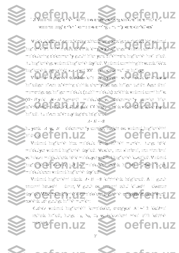 1.3 Vodorod bog’lanishli komplekslar va ularning spektral parametrlari,
vodorod bog’lanishli komplekslarning umumiy xarakteristikasi
Molekulalararo o‘zaro ta’sirning tabiatda keng tarqalgan turlaridan biri vodorod
bog‘lanishdir. Bir molekula tarkibida kimyoviy bog‘langan vodorod atomi boshqa
molekulaning elektromanfiy guruhi bilan yana qo‘shimcha bog‘lanish hosil qiladi.
Bu bog‘lanishga vodorod bog‘lanish deyiladi. Vodorod atomining bir vaqtda ikkita
bog‘lanishda qatnashishi xususiyati XVIII asr oxirida ma’lum bo‘lgan.
Vodorod   bog‘lanish   tabiatda   ko‘p   uchraydigan   va   molekulalar   o‘rtasida
bo‘ladigan   o‘zaro   ta’sirning   alohida   ahamiyatga   ega   bo‘lgan   turidir.   Agar   dipol
momentiga ega bo‘lgan molekula (qutbli molekula) tarkibida vodorod atomi bo‘lsa
( yoki   fragmentli   molekula)   va   elektromanfiy   atomlar   bilan
ta’sirlashsa, masalan,  ,  H,    yoki   bilan,  u holda vodorod bog‘lanish paydo
bo‘ladi. Bu o‘zaro ta’sir quyidagicha belgilanadi:
bu   yerda     va     -   elektromanfiy   atomlar,   punktir   esa   vodorod   bog‘lanishini
bildiradi. 
Vodorod   bog‘lanish   bitta   molekula   ichida   bo‘lishi   mumkin.   Bunga   ichki
molekulyar   vodorod   bog‘lanish   deyiladi.   Masalan,   orto-xlorfenol,   orto-nitrofenol
va hokazo molekulalarda ichki molekuyar vodorod bog‘lanish kuzatiladi. Vodorod
bog‘lanish   bir   xil   yoki   turli   xil   molekulalar   orasida   bo‘lishi   mumkin.   Bunga
molekulalararo vodorod bog‘lanish deyiladi.
Vodorod   bog‘lanishni   odatda     ko‘rinishda   belgilanadi.   A-H   guruh
protonni   beruvchi   –   donor,   V   guruh   esa   protonni   qabul   kiluvchi   –   akseptor
deyiladi. Vodorod bog‘lanishli komplekslarni bog‘lanish enregiyasiga qarab shartli
ravishda uch guruhga bo‘lish mumkin:
- Kuchsiz   vodorod   bog‘lanishli   komplekslar,   energiyasi    1-2   kkal/mol
oraliqda   bo‘ladi,   bunga   H
2 ,   N
2 ,   O
2   va   hakozolarni   misol   qilib   keltirish
mumkin);
21 