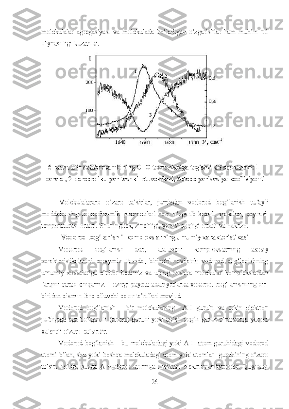 molekulalar   agregasiyasi   va   molekulada   bo‘ladigan   o‘zgarishlar   ham   muhim   rol
o‘ynashligi kuzatildi.
6-rasm. Dimetilformamidning C=O tebranishiga tegishli KS spektrlari: 1-
paralel, 2-perepedikulyar tashkil etuvchilari, 3-depolyarizasiya koeffisiyenti
Molekulalararo   o‘zaro   ta’sirlar,   jumladan   vodorod   bog‘lanish   tufayli
moddalarning   termodinamik   parametrlari   ham   o‘zgarib   ketadi,   masalan,   qaynash
temperaturasi ortadi. Shuningdek, zinchligi, yopishqoqligi ortadi va hakozo. 
Vodorod bog’lanishli  komplekslarning umumiy xarakteristikasi
Vodorod   bog‘lanish   deb,   ataluvchi   komplekslarning   asosiy
xarakteristikalarini   qaraymiz.   Bunda,   birinchi   navbatda   vodorod   bog‘lanishning
umumiy   xossalariga   e’tibor   beramiz   va   uning   boshqa   molekular   komplekslardan
farqini qarab chiqamiz.   Hozirgi paytda adabiyotlarda vodorod bog‘lanishning bir-
biridan qisman farq qiluvchi qator ta’riflari mavjud.
Vodorod   bog‘lanish   –   bir   molekulaning     AH   guruhi   va   erkin   elektron
juftligiga ega bo‘lgan B (atomi) guruhi yoki qo‘sh bog‘li guruh o‘rtasidagi yuqori
valentli o‘zaro  ta’sirdir. 
Vodorod bog‘lanish – bu molekuladagi yoki A-H atom guruhidagi vodorod
atomi bilan, shu yoki boshqa malekuladagi atom yoki atomlar   guruhining o‘zaro
ta’siri   bo‘lib,   bunda   A   vodorod   atomiga   nisbatan   elektromanfiyroqdir.   Quyidagi
26 