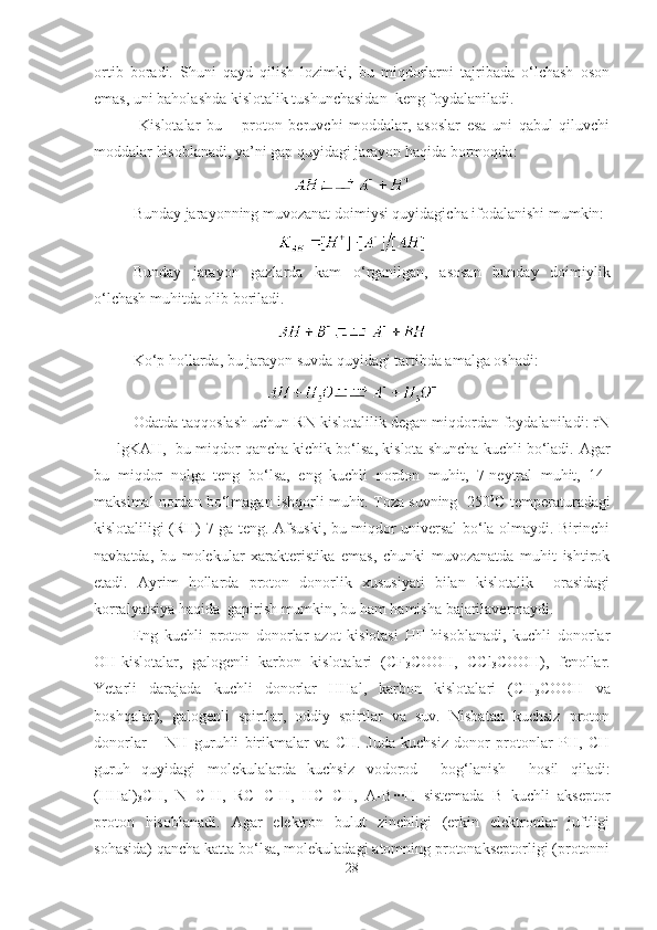 ortib   boradi.   Shuni   qayd   qilish   lozimki,   bu   miqdorlarni   tajribada   o‘lchash   oson
emas, uni baholashda kislotalik tushunchasidan  keng foydalaniladi.
  Kislotalar   bu   –   proton   beruvchi   moddalar,   asoslar   esa   uni   qabul   qiluvchi
moddalar hisoblanadi, ya’ni gap quyidagi jarayon haqida bormoqda:
Bunday jarayonning muvozanat doimiysi quyidagicha ifodalanishi mumkin:
Bunday   jarayon   gazlarda   kam   o‘rganilgan,   asosan   bunday   doimiylik
o‘lchash muhitda olib boriladi. 
Ko‘p hollarda, bu jarayon suvda quyidagi tartibda amalga oshadi:
Odatda taqqoslash uchun RN kislotalilik degan miqdordan foydalaniladi: rN
= - lgKAH,  bu miqdor qancha kichik bo‘lsa, kislota shuncha kuchli bo‘ladi.  Agar
bu   miqdor   nolga   teng   bo‘lsa,   eng   kuchli   nordon   muhit,   7-neytral   muhit,   14-
maksimal nordan bo‘lmagan ishqorli muhit. Toza suvning  250 0
C temperaturadagi
kislotaliligi (RH) 7 ga teng. Afsuski, bu miqdor universal bo‘la olmaydi. Birinchi
navbatda,   bu   molekular   xarakteristika   emas,   chunki   muvozanatda   muhit   ishtirok
etadi.   Ayrim   hollarda   proton   donorlik   xususiyati   bilan   kislotalik     orasidagi
korralyatsiya haqida  gapirish mumkin, bu ham hamisha bajarilavermaydi. 
Eng   kuchli   proton   donorlar   azot   kislotasi   HF   hisoblanadi,   kuchli   donorlar
OH-kislotalar,   galogenli   karbon   kislotalari   (CF
3 COOH,   CCl
3 COOH),   fenollar.
Yetarli   darajada   kuchli   donorlar   HHal,   karbon   kislotalari   (CH
3 COOH   va
boshqalar),   galogenli   spirtlar,   oddiy   spirtlar   va   suv.   Nisbatan   kuchsiz   proton
donorlar   –   NH   guruhli   birikmalar   va   CH.   Juda   kuchsiz   donor   protonlar   PH,   CH
guruh   quyidagi   molekulalarda   kuchsiz   vodorod     bog‘lanish     hosil   qiladi:
(HHal)
3 CH,   N≡C-H,   RC≡C-H,   HC≡CH,   A-B∙∙∙H   sistemada   B   kuchli   akseptor
proton   hisoblanadi.   Agar   elektron   bulut   zinchligi   (erkin   elektronlar   juftligi
sohasida) qancha katta bo‘lsa, molekuladagi atomning protonakseptorligi (protonni
28 