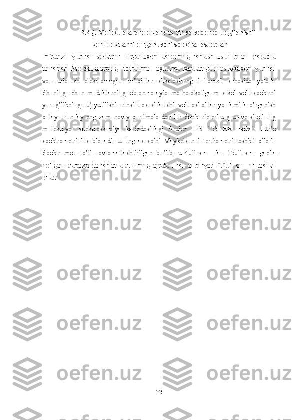 2.2 §.   Molekulalararo o’zaro ta’sir va vodorod bog’lanishli
komplekslarni o’rganuvchi spektral asboblar
Infraqizil   yutilish   spektrini   o’rganuvchi   asbobning   ishlash   usuli   bilan   qisqacha
tanishish.   Molekulalarning    tebranma  -  aylanma   harakatiga  mos  keluvchi  yutilish
va   nurlanish   elektromagnit   to’lqinlar   shkalasining   infraqizil   sohasida   yotadi.
Shuning uchun moddalarning tebranma aylanma harakatiga mos keluvchi spektrni
yorug’likning  IQ yutilishi prinsipi asosida ishlovchi asboblar yordamida o’rganish
qulay.  Bunday  eng   zamonaviy  qurilmalardan  bir   Sankt-Peterburg  universitetining
molekulyar   spektroskopiya   kaferdasidagi   Bruker   IFS   125   HR   makali   Fur’e
spektrometri   hisoblanadi.   Uning   asosoini   Maykelson   interfrometri   tashkil   qiladi.
Spektrometr   to’liq   avtomatlashtirilgan   bo’lib,   u   400   sm -1
  dan   1200   sm -1
  gacha
bo’lgan   diapazonda   ishlatiladi.   Uning   ajrata   olish   qobiliyati   0.001   sm -1  
ni   tashkil
qiladi.
32 