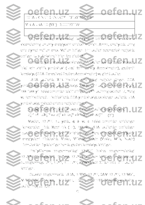 TOTAL KINETIC ENERGY= 151.9512681745
VIRIAL RATIO (V/T)= 2.0001321177
(30)   tenglamadagi   tenglamadagi   E
XC   qiymatini   topish   orqali   ko ‘ p   elektronli
sistemalarning   umumiy   energiyasini   aniqlash   mumkin .   Ammo,   amaliyotda   uning
aniq qiymati ma’lum emas. Ma’lum bo‘lgan DFT usullari parametrlash natijasida
topilgan E
xc [ρ] funksionali bilan farq qiladi [6].
Bir nechta yondoshuvlarga asoslangan DFT usullari taklif qilingan. Masalan,
lokal   spin   zichlik   yondoshuvi   (Local   Spin   Density   Approximation),   gradientli
korreksiya (GGA-Generalized Gradient Approximation) va gibrid usullar.
LSDA   usullarida   XFR   hisoblash   aniqligidagi   natijalar   olingan.   GGA
yondoshuviga asoslangan usullar sarasiga B88 va LYP usullarini kiritish mumkin.
B88 1988-yil Bekke tomonidan taklif qilingan . LYP usulining avtorlari Li, Yang
va Parr hisoblanadi. Hisoblashlarda GGA yondoshuviga asoslangan usullarda LDA
yondoshuviga nisbatab aniqroq natijalar olingan.
Bugungi kunda gibrid yondoshuvga asoslangan usullar keng tarqalgan, 
      (31)
Masalan,   B3LYP.   B u   yerda,   a,   b   va   с   Ве kk е   tomonidan   aniqlangan
konstantalar.   Ifoda   Xartri-Fok   (HF),   B88   va   LSDA   usullaridan   topiladigan
tuzatish   almashinuv   qismlarini   o‘z   ichiga   olgan.   Yana   shuningdek,   korrelyasion
energiyalarni   ifodalashda   Vosko,   Vilk   va   Nusair   (Vosko,   Wilk,   Nusair)
formulasidan foydalanilgan hamda gradient korreksiya kiritilgan.
Firefly/Gamess   programmasidagi   B3LYP1   boshqa   programmalardagi
B3LYP bilan ekvivalent. Firefly-ga B3LYP5 usuli ham kiritilgan. Undan tashqari
bu programmaga LYP, BLYP, BHHLYP, BVWN5 kabi 20-dan ortiq DFT usullari
kiritilgan .
Gaussian programmasida LSDA, BPV86, B3LYP, CAM-B3LYP, B3PW91,
MPW1PW91,   PBEPBE,   HSEH1PBE,   HCTH,   TPSSTPSS,   WB97XD   va   boshqa
usullari mavjud [2,26].
40 