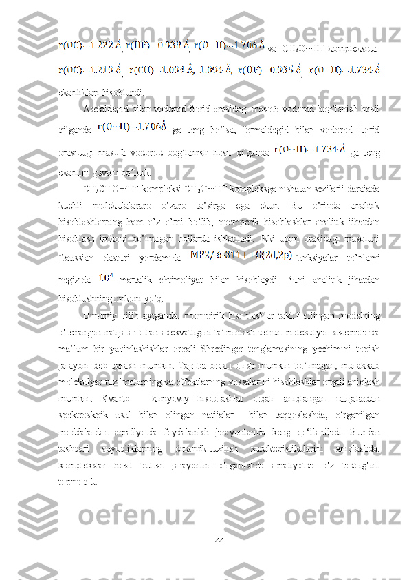 ,  ,   va  CH
2 O∙∙∙HF kompleksida  
,     ,  
ekanliklari hisoblandi. 
Asetaldegid bilan vodorod ftorid orasidagi masofa vodorod bog’lanish hosil
qilganda     ga   teng   bo’lsa,   formaldegid   bilan   vodorod   ftorid
orasidagi   masofa   vodorod   bog’lanish   hosil   qilganda     ga   teng
ekanlini guvohi bo’ldik. 
CH
3 CHO∙∙∙HF kompleksi CH
2 O∙∙∙HF kompleksga nisbatan sezilarli darajada
kuchli   molekulalararo   o’zaro   ta’sirga   ega   ekan.   Bu   o’rinda   analitik
hisoblashlarning   ham   o’z   o’rni   bo’lib,   noemperik   hisoblashlar   analitik   jihatdan
hisoblash   imkoni   bo’lmagan   hollarda   ishlatiladi.   Ikki   atom   orasidagi   masofani
Gaussian   dasturi   yordamida   funksiyalar   to’plami
negizida    
martalik   ehtimoliyat   bilan   hisoblaydi.   Buni   analitik   jihatdan
hisoblashning imkoni yo’q.
Umumiy   qilib   aytganda,   noempirik   hisoblashlar   taklif   qilingan   modelning
o‘lchangan natijalar bilan adekvatligini ta’minlash uchun molekulyar sistemalarda
ma’lum   bir   yaqinlashishlar   orqali   Shredinger   tenglamasining   yechimini   topish
jarayoni   deb   qarash   mumkin.   Tajriba   orqali   olish   mumkin   bo‘lmagan,   murakkab
molekulyar tuzilmalarning va effektlarning xossalarini hisoblashlar orqali aniqlash
mumkin.   Kvanto   –   kimyoviy   hisoblashlar   orqali   aniqlangan   natijalardan
spektroskpik   usul   bilan   olingan   natijalar     bilan   taqqoslashda,   o‘rganilgan
moddalardan   amaliyotda   foydalanish   jarayonlarida   keng   qo‘llaniladi .   Bundan
tashqari   suyuqliklarning   dinamik-tuzilish   xarakteristikalarini   aniqlashda,
komplekslar   hosil   bulish   jarayonini   o‘rganishda   amaliyotda   o‘z   tadbig‘ini
topmoqda.
44 