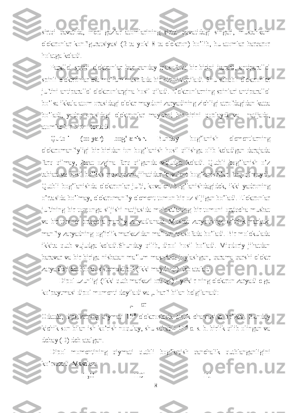 sirtqi   qavatida,   inert   gazlar   atomlarining   sirtqi   qavatidagi   singari,   mustahkam
elektronlar   konfiguratsiyasi   (2   ta   yoki   8   ta   elektron)   bo’lib,   bu   atomlar   barqaror
holatga keladi.
Parallel   spinli   elektronlar   har   qanday   masofada   bir-birini   itaradi,   antiparallel
spinli elektronlar esa ma’lum masofada bir-birini tortiladi. Shu sababli elektronlar
juftini antiparallel elektronlargina hosil qiladi. Elektronlarning spinlari antiparallel
bo’lsa ikkala atom orasidagi elektr maydoni zaryadining zichligi atrofdagidan katta
bo’ladi,   yadro   orasidagi   elektronlar   maydoni   bir-birini   qoplaydi   va     natijada,
atomlar bir-birini tortadi.
Qutbli   (polyar)   bog’lanish.   Bunday   bog’lanish   elementlarning
elektromanfiyligi bir-biridan ion bog’lanish hosil qilishga olib keladigan darajada
farq   qilmay,   faqat   ozgina   farq   qilganda   vujudga   keladi.   Qutbli   bog’lanish   o’z
tabiati va hosil bo’lish mexanizmi jihatidan kovalent bog’lanishdan farq qilmaydi.
Qutbli   bog’lanishda   elektronlar   jufti,   kovalent   bog’lanishdagidek,   ikki   yadroning
o’rtasida bo’lmay, elektromanfiy element tomon bir oz siljigan bo’ladi. Elektronlar
juftining   bir   tomonga   siljishi   natijasida   molekulaning   bir   tomoni   ortiqcha   musbat
va   bir   tomoni   ortiqcha   manfiy   zaryadlanadi.   Musbat   zaryadning   og’irlik   markazi
manfiy zaryadning og’irlik markazidan ma’lum masofada bo’ladi. Bir molekulada
ikkita   qutb   vujudga   keladi.Shunday   qilib,   dipol   hosil   bo’ladi.   Miqdoriy   jihatdan
baravar   va  bir-biriga  nisbatan  ma’lum   masofada  joylashgan,  qarama-qarshi  elektr
zaryadlaridan iborat sistema dipol (ikki maydonli) deb ataladi.
Dipol uzunligi (ikki qutb markazi oraligi) l yoki r ning elektron zaryadi e ga
ko’paytmasi dipol momenti deyiladi va µ harfi bilan belgilanadi:
µ = er
Odatda,   dipollarning   qiymati   10 -8
  elektrostatik   birlik   chamasida   bo’ladi.   Bunday
kichik son bilan ish ko’rish noqulay, shu sabab li 10 -8
 e. s. b. birlik qilib olingan va
debay (D) deb atalgan.
Dipol   momentining   qiymati   qutbli   bog’lanish   qanchalik   qutblanganligini
ko’rsatadi. Masalan:
                        H
2 O                       HCl                                  HJ
8 