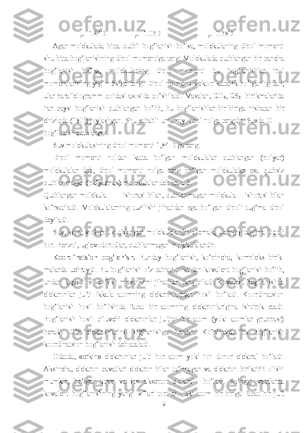 µ=1.84D                µ=1.03D                          µ=0.38D
Agar   molekulada   bitta   qutbli   bog’lanish   bo’lsa,   molekulaning   dipol   momenti
shu bitta bog’lanishning dipol momentiga teng. Molekulada qutblangan bir qancha
bog’lanish   bo’lsa,   molekulaning   dipol   momenti   bu   bog’lanishlar   ipol
momentlarining   yig’indisiga   teng.   Dipol   momenti   vektor   kattalik   bo’lganligidan,
ular parallelogramm qoidasi asosida qo’shiladi. Masalan, CO
2 , CS
2    birikmalarida
har   qaysi   bog’lanish   qutblangan   bo’lib,   bu   bog’lanishlar   bir-biriga   nisbatan   bir
chiziqda (180 0
) joylashgan. Shu sababli umumiy dipol nolga tengdir. Suvda O - H
bog’lanish qutblangan. 
Suv molekulasining dipol momenti 1,84 D ga teng.
Dipol   momenti   noldan   katta   bo’lgan   molekulalar   qutblangan   (polyar)
molekulalar   deb,   dipol   momenti   nolga   teng   bo’lgan   molekulalar   esa   qutbsiz
qutblanmagan (polyarmas) molekulalar deb ataladi.
Qutblangan molekula + ─ ishorasi bi lan, qutblanmagan molekula ± ishorasi bilan
ko’rsatiladi.   Molekulalarning   tu zilishi   jihatidan   ega   bo’lgan   dipoli   tug’ma   dipol
deyiladi.
Suv, spirt, vodorod qutblangan molekulalardir. Demak, ularning tug’ma dipoli
bor. Benzol, uglevodorodlar, qutblanmagan molekulalardir.
Koordinatsion   bog’lanish.   Bunday   bog’lanish,   ko’pincha,   kompleks   birik -
malarda   uchraydi.   Bu   bog’lanish   o’z   tabiati   jihatidan   kovalent   bog’lanish   bo’lib,
undan   faqat   hosil   bo’lish   mexanizmi   jihatidan   farq   qiladi.   Kovalent   bog’lanishda
elektronlar   jufti   ikkala   atomning   elektronlaridan   hosil   bo’ladi.   Koordinatsion
bog’lanish   hosil   bo’lishida   faqat   bir   atomning   elektronlarigina   ishtirok   etadi.
Bog’lanish   hosil   qiluvchi   elektronlar   juftini   bir   atom   (yoki   atomlar   gruppasi)
beradi.   O’z   elektronlarini   bog’lanishga   bergan.   Ko’pincha,   bu   bog’lanish
koordinatsion bog’lanish deb ataladi. 
Odatda,   «erkin»   elektronlar   jufti   bor   atom   yoki   ion   donor   elektral   bo’ladi.
Aksincha,   elektron   qavatlari   elektron   bilan   to’lmagan   va   elektron   biriktirib   olishi
mumkin,   bo’lgan   atom   va   ion   akseptor   elektral     bo’ladi.   So’nggi   vaqtlarda
kovalent   bog’lanishning   yangi   xillari   topildi.   Ikki   atom   bir-biriga   faqat   bir   juft
9 