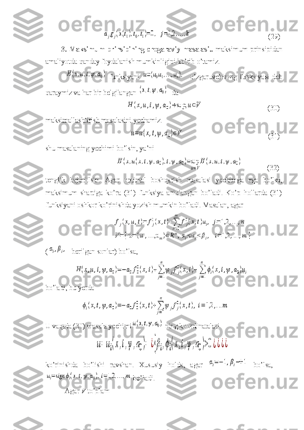                      ajgj(x(t1),t0,t1)=0,	j=1,2	,...,k                                            (29)
            3.   Maksimum   prinsipining   chegaraviy   masalasi..   maksimum   prinsipidan
amaliyotda qanday foydalanish mumkinligini ko’rib o’tamiz.
             	
H	(x,u,t,ψ,a0)   funksiyani  	u=(u0u1,...,un),     o’zgaruvchining   funksiyasi   deb
qaraymiz va har bir belgilangan 	
(x,t,ψ,a0)   da 
                                    	
H	(x,u,t,ψ	,a0)→	sup,	u∈V                                     (30)
maksimallashtirish masalasini yechamiz.  
                                                	
u=u(x,t,ψ,a0)∈V                                                (31)
shu masalaning yechimi bo’lsin, ya’ni 
                         	
H	(x,u(x,t,ψ,a0),t,ψ,a0)=sup
u∈V
H	(x,u,t,ψ,a0)               (32)
tenglik   bajariilsin.   Agar   optimal   boshqarish   masalasi   yechimga   ega   bo’lsa,
maksimum   shartiga   ko’ra   (31)   funksiya   aniqlangan   bo’ladi.   Ko’p   hollarda   (31)
funksiyani oshkor ko’rinishda yozish mumkin bo’ladi. Masalan, agar 
                                      	
fj(x,u,t)=	fj0(x,t)+∑
i=1
m	
fj0(x,t)ui,	j=1,2	,...,n	
V=	{ u=(u1,...,um)∈Rm, αi≤	ui≤	βi,	i=1,2	,...,m	}  
(	
αi,βi, -berilgan sonlar) bo’lsa, 
                	
H	(x,u,t,ψ,a0)=−	a0f0
0(x,t)+∑
j=1
n	
ψ	jfj
0(x,t)+∑
j=1
n	
ϕi(x,t,ψ	,a0)ui
bo’ladi, bu yerda 
                    	
ϕi(x,t,ψ,a0)=−	a0f00(x,t)+∑
j=1
n	
ψ	jfj0(x,t),i=1,2	,...m   
U vaqtda (30) masala yechimi	
u(x,t,ψ,a0)  ning koordinatalari 
                            	
u=	ui(x,t,ψ	,a0)=	¿{βi,ϕi(x,t,ψ	,a0)>0¿¿¿¿  
ko’rinishda   bo’lishi   ravshan.   Xususiy   holda,   agar  	
αi=−1,βi=+	1   bo’lsa,  	
ui=sign	ϕi(x,t,ψ,a0),i=1,2	,...,m
 bo’ladi.
            Agar  V  to’plam  