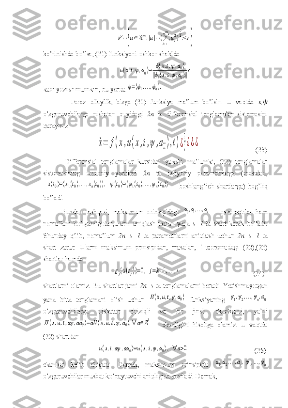 V=	{u∈Rm:|u|=	(∑
i=1
m	
ui2)
1
2≤	r}ko’rinishda bo’lsa, (31) funksiyani oshkor shaklda 	
u(x,t,ψ,a0)=	ϕ(x,t,ψ,a0)	
‖ϕi(x,t,ψ,a0)‖r
kabi yozish mumkin, bu yerda 	
ϕ=(ϕ1,...,ϕn),
              Faraz   qilaylik,   bizga   (31)   funksiya   ma’lum   bo’lsin.   U   vaqtda   x, ψ
o’zgaruvchilarga   nisbatan   quyidagi   2n   ta   differensial   tenglamalar   sistemasini
qaraymiz:
                            	
˙x=	f(x	,u(x	,t,ψ	,a0),t)¿}¿¿¿                                 (33)
          Differensial   tenglamalar   kursidan   yaxshi   ma’lumki,   (33)   tenglamalar
sistemasining   umumiy   yechimi   2n   ta   ixtiyoriy   parametrlarga   (masalan,	
  x(t0)=(x1(t0),...,xn(t0)),  ψ(t0)=(ψ1(t0),...,ψn(t0))    
  boshlang’ich   shartlarga)   bog’liq
bo’ladi.
          Bundan   tashqari,   maksimum   prinsipidagi  	
a0,a1,...,as       parametrlar   ham
noma’lum   bo’lganligidan,ularni   aniqlash   uchun   yana   s+1   ta   shart   kerak   bo’ladi.
Shunday   qilib,   noma’lum   2n+s+1   ta   parametrlarni   aniqlash   uchun   2n+s+1   ta
shart   zarur.   Ularni   maksimum   prinsipidan,   masalan,   1-teoremadagi   (22),(23)
shartlar hamda 
                                     	
gj(x(tj))=0,	j=k+1,...,s                                            (34)
shartlarni olamiz. Bu shartlar jami   2n+s   ta tenglamalarni beradi. Yetishmayotgan
yana   bitta   tenglamani   olish   uchun  	
H(x,u,t,ψ,a0)   funksiyaning  	ψ1,ψ2,...,ψn,a0
o’zgaruvchilarga   nisbatan   chiziqli   va   bir   jinsli   ekanligini,   ya’ni	
H	(x,u,t,aψ	,aa	0)=aH	(x,u,t,ψ,a0),∀	a∈R1  
    ekanligini   hisobga   olamiz.   U   vaqtda
(32) shartdan 
                          	
u(x,t,aψ	,aa	0)=u(x,t,ψ,a0),  ∀	a>0                                        (35) 
ekanligi   kelib   chiqadi.   Demak,   maksimum   prinsipida  	
a1,a2,...,as,ψ1,...,ψn
o’zgaruvchilar musbat ko’paytuvchi aniqligida topiladi. Demak,  