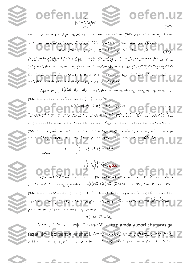                              ‖a‖2=∑i=0
S	
ai2=1                                                              (36)
deb olish mumkin. Agar  a
0 >0  ekanligi ma’lum bo’lsa, (36) shart o’rniga  a
0 =1  deb
olish ham mumkin. (22),(23),(34),(36) tenglamalar sistemasini yechganda 
                            	
a0≥0,a1≥0,...,ak≥0,	gi(x(t1),t0,t1)≤	0,	i=1,...,k              (37)
shartlarning bajarilishi hisobga olinadi. Shunday qilib, maksimum prinsipi asosida
(32)   maksimum   shartidan,   (33)   tenglamalar   sistemasi   va   (22),(23),(34),(36),(37)
shartlardan   iborat   maxsus   chegaraviy   masalaga   ega   bo’ldik.   Bu   masalaga
maksimum prinsipining chegaraviy masalasi deyiladi.
              Agar   x(t)   ,	
ψ(t),a1,a2,...,as, ,-   maksimum   prinsipining   chegaraviy   masalasi
yechimidan iborat bo’lsa, ularni (31) ga qo’yib,
                              	
u(t)=u(x(t),t,ψ(t),a0)	t0≤t≤t1                                 (38)
funksiyani hosil qilamiz. Agar bu funksiya [t
0 ,t
1 ] oraliqda bo’lakli-uzluksiz bo’lsa,
u optimalikka shubhali boshqarish bo’ladi. Agar optimal boshqarish masalasining
yechimi mavjud va maksimum prinsipi chegaraviy masalasi yagona yechimga ega
bo’lsa, (38) bo’lakli-uzluksiz funksiya optimal boshqaruvdan iborat bo’ladi.
1-misol.             	
J(u)=∫
t0
t1
(u2(t)+x2(t))dt	→	inf	  	
˙x(t)=u(t),0≤t≤t1¿}¿¿¿
       Bu yerda  t
1 >0  vaqt momenti berilgan, boshqar uv lar to’plami  V = R 1
.Bu masala
sodda   bo’lib,   uning   yechimi  	
(u(t)≡0,x(t)≡0),(0≤t≤t1)   juftlikdan   iborat.   Shu
yechimni   maksimum   prinsipi   (1-teorema)   dan   foydalanib   topish   mumkin.
Haqiqatan ham, Gamilton-Pontryagin funksiyasi  	
H	(x,u,t,ψ,a0)=−	a0(u2+x2)+ψu	  
yordamida qo’shma sistemani yozamiz:	
˙ψ(t)=−	Hx=2a0x
            Agar   a
0 =0 bo’lsa,   H =ψ u   funksiya   V = R 1
  to’plamda  yuqori  chegarasiga
faqat   ψ=0   bo’lganda   erishadi.   Ammo   a
0 = ψ =0   shart   maksimum   prinsipiga
ziddir.   Demak,   a
0 >0   .   U   vaqtda   a
0 =1   deb   hisoblash   mumkin.   Bu   holda 