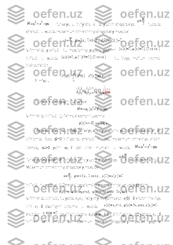 H	=	u2−	x2+ψu	      funksiya   u     bo’yicha   R 1
  da   yuqori   chegarasiga  	u=	ψ
2   nuqtada
erishadi. U vaqtda maksimum prinsipining chegaraviy masalasi 	
˙x=	ψ
2,	˙ψ=2x,0≤t≤t1,x(0)=	x(t1)=	0
ko’rinishda   yoziladi.   Bu   masalaning   yagona   yechimi  
(x(t)≡0,ψ(t)≡0),(0≤t≤t1)
bo’ladi.   U   vaqtda  	
(u(t)=0,ψ(1)/2≡0),(0≤t≤t1)     -bu   bizga   ma’lum   optimal
boshqarishdir. 
          2-misol.              	
J(u)=∫
t0
t1
(u2(t)−	x2(t))dt	→	inf	  	
˙x(t)=u(t),0≤t≤t1¿}¿¿¿
         Gamilton-Pontryagin funksiyasi 	
H	=−	a0(u2−	x2)+ψu	  
ko’rinishda bo’ladi. Qo’shma sistemani tuzamiz:	
˙ψ(t)=−	Hx=−2a0x
         Agar  a
0 =0  bo’lsa,  H =ψ u  funksiya  u  bo’yicha aniq yuqori chegarasiga  V = R 1
to’plamda   faqat   ψ=0   bo’lganda   erishadi.   Bu   esa,   maksimum   prinsipiga   ziddir.
Demak,   a
0 >0   ya’ni   a
0 =1   deb   olish   mumkin.   U   vaqtda  	
H	=	u2−	x2+ψu	  
funksiyaning  u	
 V=R 1
 bo’yicha aniq yuqori chegarasiga 	
u=	ψ
2   nuqtada erishiladi.
Maksimum prinsipining chegaraviy masalasi 	
˙x=	ψ
2,	˙ψ=−2x,0≤t≤t1,x(0)=	x(t1)=0
bo’ladi. Bu yerdagi differensial tenglamalar sistemasining umumiy yechimi 	
x(t)=	c1sin	t+c2cos	t,	ψ(t)=	2c1cos	t+2c2sin	t
ko’rinishda topiladi, bu yerda  c
1 , c
2  -ixtiyoriy o’zgarmaslar.  x (0)=0  shartni hisobga
olib   c
2 =0   ekanligini   topamiz.   U   vaqtda    	
x(t)=c1sin	t,ψ(t)=2c1cos	t,x(t1)=0
shartdan   	
c1sin	t1=0  tenglikni olamiz.  t
1 ≠	 k ( k =1,2,…)  bo’lganda, bu yerdan,   c
1 =0
bo’lishi   kelib   chiqadi   va   maksimum   prinsipi   chegaraviy   masalasi   yagona 