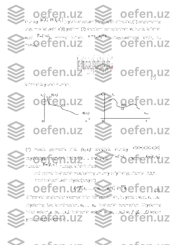 shunday |u¿(t),t∈[t0,t1
¿]|  joyiz boshqaruvni topish talab qilinadiki, (1) tenglamaning
unga   mos   keluvchi   x *
(t )   yechimi   (2)   shartlarni   qanoatlantirsin   va   bunda   ko’chish
vaqti  	
T=t1
¿−t0   minimal   bo’lsin.  	x1=	x,x2=	˙x   o’zgaruvchilarni   kiritib,   bu
masalani 
                                                   	
T(u)=t
1
−t
0
→min,¿}˙x
1
=x
2
,˙x
2
=u,¿}x
1
(t
0
)=u,x
1
(t
1
)=β,¿}x
2
(t
0
)=v
0
,x
2
(t
1
)=v
1
,¿}¿¿¿                                      (4)
ko’rinishda yozish mumkin.
(4)   masala   geometrik   tilda   {x
1 ,x
2 }   tekislikda   shunday  	
x¿(t)={x1¿(t),x2¿(t)}
trayektoriyani   qurishni   bildiradiki,   u   eng   qisqa  	
T¿=t1
¿−	t0     vaqtda  	A=	{α,v0}
nuqtadan 	
B={β,v1}   nuqtaga ko’chib o’tadi.
       Endi optimal boshqarish masalasining umumiy qo’yilishiga o’tamiz. [3,5,6].
        Biror boshqariluvchi obyekt (jarayon) 
                                              	
˙xi=	fi(x1,...,xn,u1,...,um,t),i=1,n                            (5)
differensial tenglamalar sistemasi  bilan berilgan bo’lsin, bu yerda t-vaqt,   x
1 ,…,x
n -
obyektning   faza   koordinatalari,   u
1 ,…, u
m   -boshqarish   parametrlari.   Obyektning
holati   vektori   x=(x
1 ,…,x
n ),   boshqarish   vektori   u=(u
1 ,…,u
m )   va   f=(f
1 ,…,f
n )   vektor
yordamida (5) sistemani    0  x
2
  x  A(,v
0 )
x(t)
  B(,v
1 )
  0  x
2
  x   x
n
x(t)x
(t)
    x
n+1 