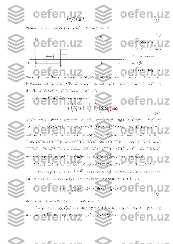                                       ˙x=	f(x,u,t)                                                                    (6)
vektorli differensial tenglama ko’rinishida yozamiz. 
            (6)
boshqariluvchi
obyektning   faza
koordinatalari
x=x(t)
ko’rinishdagi   t
vaqtning biror   [t
0 ,t
1 ]  oraliqdagi funksiyasi sifatida aniqlanishi uchun boshlang’ich
t
0   vaqtda   boshlang’ich   x(t
0 )=x 0
  shartni   va   boshqarish   parametrlarini   t   vaqtning
u=u(t)  funksiyasi ko’rinishida aniqlash kerak.
      U vaqtda  x=x(t)  faza koordinatalari
                                        	
˙x(t)=	f{x(t),u(t),t},t0≤t≤t1¿}¿¿¿                                     (7)
Koshi   masalasining   yechimi   sifatida   aniqlanadi.   u(t)   boshqaruv   ma’lum
uzluksizlik   shartlarini   qanoatlantirishi   zarur.   Ko’pgina   amaliy   masalalarda
boshqarishlar   sifatida   bo’lakli–uzluksiz   funksiyalar   olinadi.   Ba’zi   amaliy
masalalarda   u(t)   ning   uzluksizligi,   ba’zan   esa   u(t)   ning   bo’lakli-silliqligi   talab
qilinadi.   Nazariy   tadqiqotlarda   boshqarishlarning   kengroq   sinflari,   masalan
chegaralangan o’lchovli funksiyalar fazosi yoki 	
Lpm[t0,t1]  fazolar qaraladi.
       Biz quyidagi asosan bo’lakli-uzluksiz boshqarishlar sinfidan foydalanamiz. 
                Shunday  qilib,   biror  	
x0∈Rn   nuqta   va   u=u(t)   bo’lakli   uzluksiz   boshqarish
berilgan bo’lsin. U vaqtda (7) Koshi masalasining yechimi  x=x(t)  deb,
                                	
x(t)=∫
t0
t	
f(x(τ),u(τ),τ)dτ	+x0,	t0≤t≤t1                               (8)  
tenglamaning uzluksiz yechimini tushunamiz.
            Bu   yechimni   x(t,x 0
,u)   deb   belgilaymiz.   x(t
0 ,x 0
,u)-   obyekt   trayektoriyasining
chap uchi,  x(t
1 ,x 0
,u) - trayektoriyaning o’ng uchi deyiladi. 
  x  
  B   x  A   V
0 V
1
  u
  