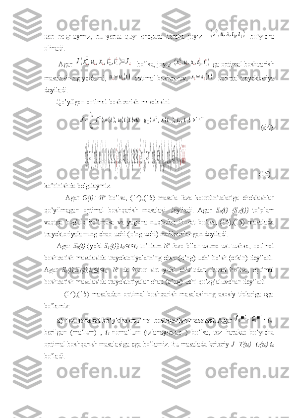 deb   belgilaymiz,   bu   yerda   quyi   chegara   barcha   joyiz    (x0,u,x,t0,t1)   bo’yicha
olinadi.
        Agar 	
J(x¿0,u¿,x¿,t0
¿,t1
¿)=	J¿   bo’lsa, joyiz 	(x¿0,u¿,x¿,t0¿,t1¿)  ga optimal boshqarish
masalasining yechimi, 	
u¿=	u¿(t)  optimal boshqaruv, 	x¿=x¿(t)   optimal trayektoriya
deyiladi. 
       Qo’yilgan optimal boshqarish masalasini 
                  	
J=∫
t0
t1
f0(x(t),u(t)t)dt	+g0(x0,x(t1),t0,t1)→	inf	                                 (14)
          	
˙x(t)=f(x(t),u(t),t),t
0
≤t≤t
1¿}x(t)∈G(t),t
0
≤t≤t
1¿}x(t
0
)=x
0
,x(t
0
)∈S
0
(t
0
),x(t
1
)∈S
1
(t
1
)¿}¿¿¿                                           (15)
ko’rinishda belgilaymiz.
              Agar   G(t)	
 R n
  bo’lsa,   (14),(15)   masala   faza   koordinitalariga   cheklashlar
qo’yilmagan   optimal   boshqarish   masalasi   deyiladi.   Agar   S
0 (t)   (S
1 (t))   to’plam
vaqtga   bog’liq   bo’lmasa   va   yagona   nuqtadan   iborat   bo’lsa,   (14),(15)   masalada
trayektoriyalarning chap uchi (o’ng uchi) mahkamlangan deyiladi. 
           Agar   S
0 (t)   (yoki   S
1 (t)),t
0 ≤t≤t
1   to’plam   R n
  fazo bilan ustma-ust tushsa, optimal
boshqarish masalasida trayektoriyalarning chap (o’ng) uchi bo’sh (erkin) deyiladi.
Agar   S
0 (t),S
1 (t),t
0 ≤t≤t
1 ,   R n
  da   biror   sirt   yoki   chiziqdan   iborat   bo’lsa,   optimal
boshqarish masalasida trayektoriyalar chap (o’ng) uchi qo’zg’aluvchan deyiladi.
                (14),(15)   masaladan   optimal   boshqarish   masalasining   asosiy   tiplariga   ega
bo’lamiz: 
        a) Tez harakat bo’yicha optimal boshqarish masalasi.  Agar 	
f0≡1,g0≡1, t
0 -
berilgan   (ma’lum)   ,   t
1 -noma’lum   (izlanayotgan   )   bo’lsa,   tez   harakat   bo’yicha
optimal boshqarish masalasiga ega bo’lamiz. Bu masalada kriteriy  J=T(u)=t
1 (u)-t
0
bo’ladi.  
